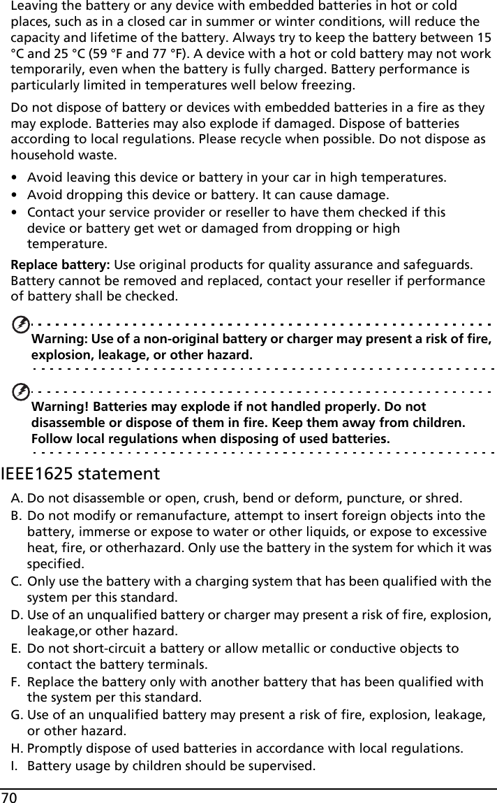 70Leaving the battery or any device with embedded batteries in hot or cold places, such as in a closed car in summer or winter conditions, will reduce the capacity and lifetime of the battery. Always try to keep the battery between 15 °C and 25 °C (59 °F and 77 °F). A device with a hot or cold battery may not work temporarily, even when the battery is fully charged. Battery performance is particularly limited in temperatures well below freezing.Do not dispose of battery or devices with embedded batteries in a fire as they may explode. Batteries may also explode if damaged. Dispose of batteries according to local regulations. Please recycle when possible. Do not dispose as household waste.• Avoid leaving this device or battery in your car in high temperatures.• Avoid dropping this device or battery. It can cause damage.• Contact your service provider or reseller to have them checked if this device or battery get wet or damaged from dropping or high temperature.Replace battery: Use original products for quality assurance and safeguards. Battery cannot be removed and replaced, contact your reseller if performance of battery shall be checked. Warning: Use of a non-original battery or charger may present a risk of fire, explosion, leakage, or other hazard.Warning! Batteries may explode if not handled properly. Do not disassemble or dispose of them in fire. Keep them away from children. Follow local regulations when disposing of used batteries.IEEE1625 statementA. Do not disassemble or open, crush, bend or deform, puncture, or shred.B. Do not modify or remanufacture, attempt to insert foreign objects into the battery, immerse or expose to water or other liquids, or expose to excessive heat, fire, or otherhazard. Only use the battery in the system for which it was specified.C. Only use the battery with a charging system that has been qualified with the system per this standard.D. Use of an unqualified battery or charger may present a risk of fire, explosion, leakage,or other hazard.E. Do not short-circuit a battery or allow metallic or conductive objects to contact the battery terminals.F. Replace the battery only with another battery that has been qualified with the system per this standard.G. Use of an unqualified battery may present a risk of fire, explosion, leakage, or other hazard.H. Promptly dispose of used batteries in accordance with local regulations.I. Battery usage by children should be supervised.