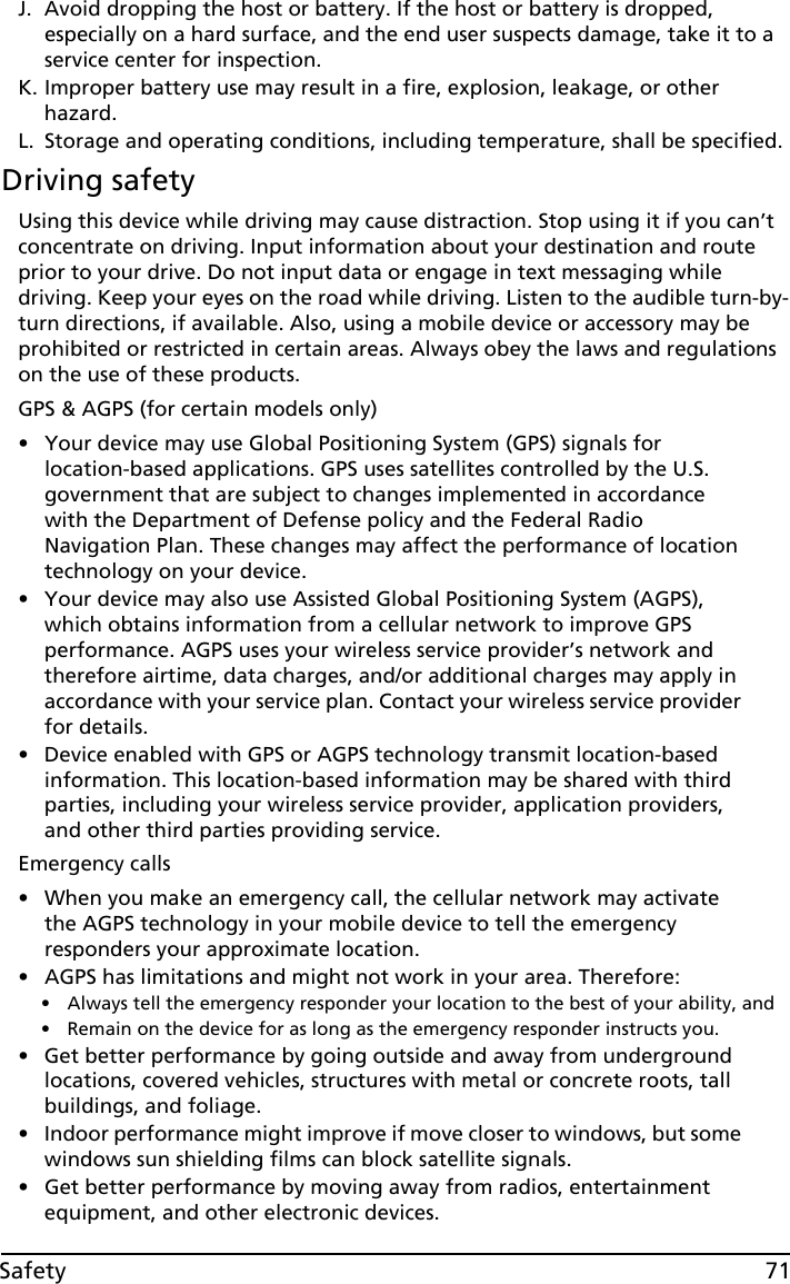 71SafetyJ. Avoid dropping the host or battery. If the host or battery is dropped, especially on a hard surface, and the end user suspects damage, take it to a service center for inspection.K. Improper battery use may result in a fire, explosion, leakage, or other hazard.L. Storage and operating conditions, including temperature, shall be specified.Driving safetyUsing this device while driving may cause distraction. Stop using it if you can’t concentrate on driving. Input information about your destination and route prior to your drive. Do not input data or engage in text messaging while driving. Keep your eyes on the road while driving. Listen to the audible turn-by-turn directions, if available. Also, using a mobile device or accessory may be prohibited or restricted in certain areas. Always obey the laws and regulations on the use of these products.GPS &amp; AGPS (for certain models only)• Your device may use Global Positioning System (GPS) signals for location-based applications. GPS uses satellites controlled by the U.S. government that are subject to changes implemented in accordance with the Department of Defense policy and the Federal Radio Navigation Plan. These changes may affect the performance of location technology on your device.• Your device may also use Assisted Global Positioning System (AGPS), which obtains information from a cellular network to improve GPS performance. AGPS uses your wireless service provider’s network and therefore airtime, data charges, and/or additional charges may apply in accordance with your service plan. Contact your wireless service provider for details.• Device enabled with GPS or AGPS technology transmit location-based information. This location-based information may be shared with third parties, including your wireless service provider, application providers, and other third parties providing service.Emergency calls• When you make an emergency call, the cellular network may activate the AGPS technology in your mobile device to tell the emergency responders your approximate location.• AGPS has limitations and might not work in your area. Therefore:• Always tell the emergency responder your location to the best of your ability, and• Remain on the device for as long as the emergency responder instructs you.• Get better performance by going outside and away from underground locations, covered vehicles, structures with metal or concrete roots, tall buildings, and foliage.• Indoor performance might improve if move closer to windows, but some windows sun shielding films can block satellite signals.• Get better performance by moving away from radios, entertainment equipment, and other electronic devices.