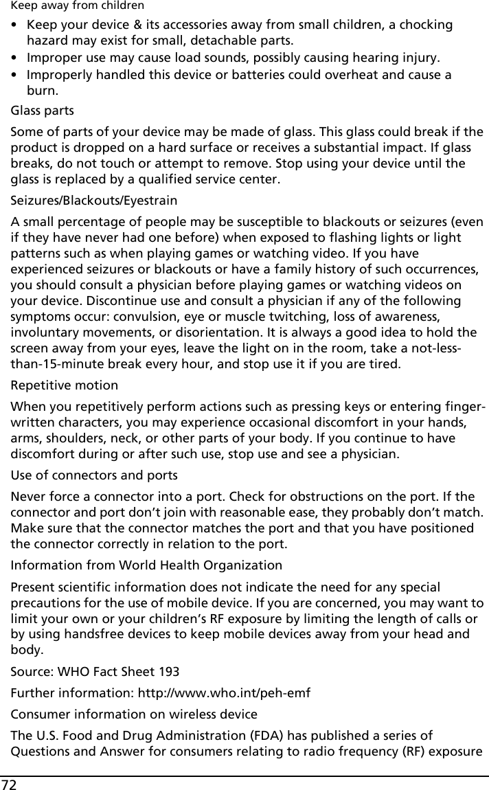 72Keep away from children• Keep your device &amp; its accessories away from small children, a chocking hazard may exist for small, detachable parts.• Improper use may cause load sounds, possibly causing hearing injury.• Improperly handled this device or batteries could overheat and cause a burn.Glass partsSome of parts of your device may be made of glass. This glass could break if the product is dropped on a hard surface or receives a substantial impact. If glass breaks, do not touch or attempt to remove. Stop using your device until the glass is replaced by a qualified service center.Seizures/Blackouts/EyestrainA small percentage of people may be susceptible to blackouts or seizures (even if they have never had one before) when exposed to flashing lights or light patterns such as when playing games or watching video. If you have experienced seizures or blackouts or have a family history of such occurrences, you should consult a physician before playing games or watching videos on your device. Discontinue use and consult a physician if any of the following symptoms occur: convulsion, eye or muscle twitching, loss of awareness, involuntary movements, or disorientation. It is always a good idea to hold the screen away from your eyes, leave the light on in the room, take a not-less-than-15-minute break every hour, and stop use it if you are tired. Repetitive motionWhen you repetitively perform actions such as pressing keys or entering finger-written characters, you may experience occasional discomfort in your hands, arms, shoulders, neck, or other parts of your body. If you continue to have discomfort during or after such use, stop use and see a physician.Use of connectors and portsNever force a connector into a port. Check for obstructions on the port. If the connector and port don’t join with reasonable ease, they probably don’t match. Make sure that the connector matches the port and that you have positioned the connector correctly in relation to the port.Information from World Health OrganizationPresent scientific information does not indicate the need for any special precautions for the use of mobile device. If you are concerned, you may want to limit your own or your children’s RF exposure by limiting the length of calls or by using handsfree devices to keep mobile devices away from your head and body.Source: WHO Fact Sheet 193Further information: http://www.who.int/peh-emfConsumer information on wireless deviceThe U.S. Food and Drug Administration (FDA) has published a series of Questions and Answer for consumers relating to radio frequency (RF) exposure 