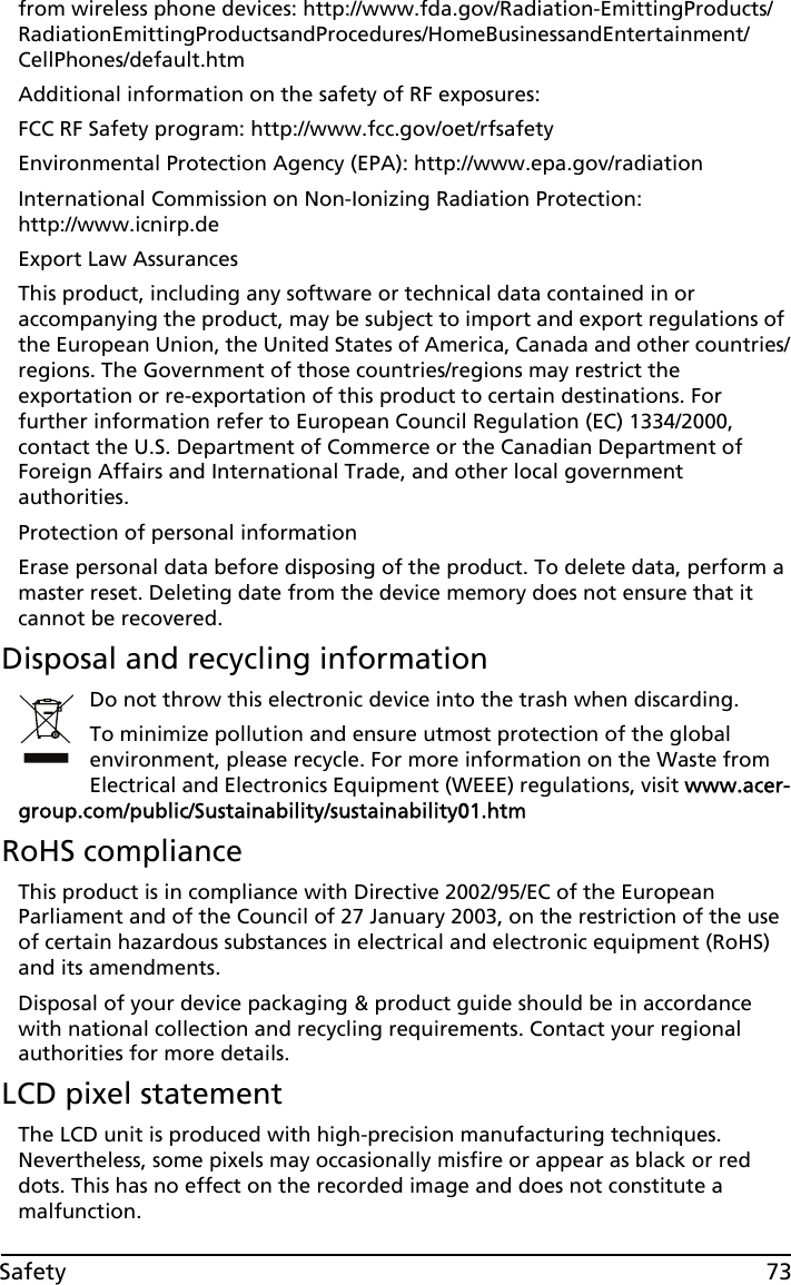 73Safetyfrom wireless phone devices: http://www.fda.gov/Radiation-EmittingProducts/RadiationEmittingProductsandProcedures/HomeBusinessandEntertainment/CellPhones/default.htmAdditional information on the safety of RF exposures:FCC RF Safety program: http://www.fcc.gov/oet/rfsafetyEnvironmental Protection Agency (EPA): http://www.epa.gov/radiationInternational Commission on Non-Ionizing Radiation Protection:  http://www.icnirp.deExport Law AssurancesThis product, including any software or technical data contained in or accompanying the product, may be subject to import and export regulations of the European Union, the United States of America, Canada and other countries/regions. The Government of those countries/regions may restrict the exportation or re-exportation of this product to certain destinations. For further information refer to European Council Regulation (EC) 1334/2000, contact the U.S. Department of Commerce or the Canadian Department of Foreign Affairs and International Trade, and other local government authorities.Protection of personal informationErase personal data before disposing of the product. To delete data, perform a master reset. Deleting date from the device memory does not ensure that it cannot be recovered.Disposal and recycling informationDo not throw this electronic device into the trash when discarding.To minimize pollution and ensure utmost protection of the global environment, please recycle. For more information on the Waste from Electrical and Electronics Equipment (WEEE) regulations, visit www.acer-group.com/public/Sustainability/sustainability01.htmRoHS complianceThis product is in compliance with Directive 2002/95/EC of the European Parliament and of the Council of 27 January 2003, on the restriction of the use of certain hazardous substances in electrical and electronic equipment (RoHS) and its amendments.Disposal of your device packaging &amp; product guide should be in accordance with national collection and recycling requirements. Contact your regional authorities for more details.LCD pixel statementThe LCD unit is produced with high-precision manufacturing techniques. Nevertheless, some pixels may occasionally misfire or appear as black or red dots. This has no effect on the recorded image and does not constitute a malfunction.