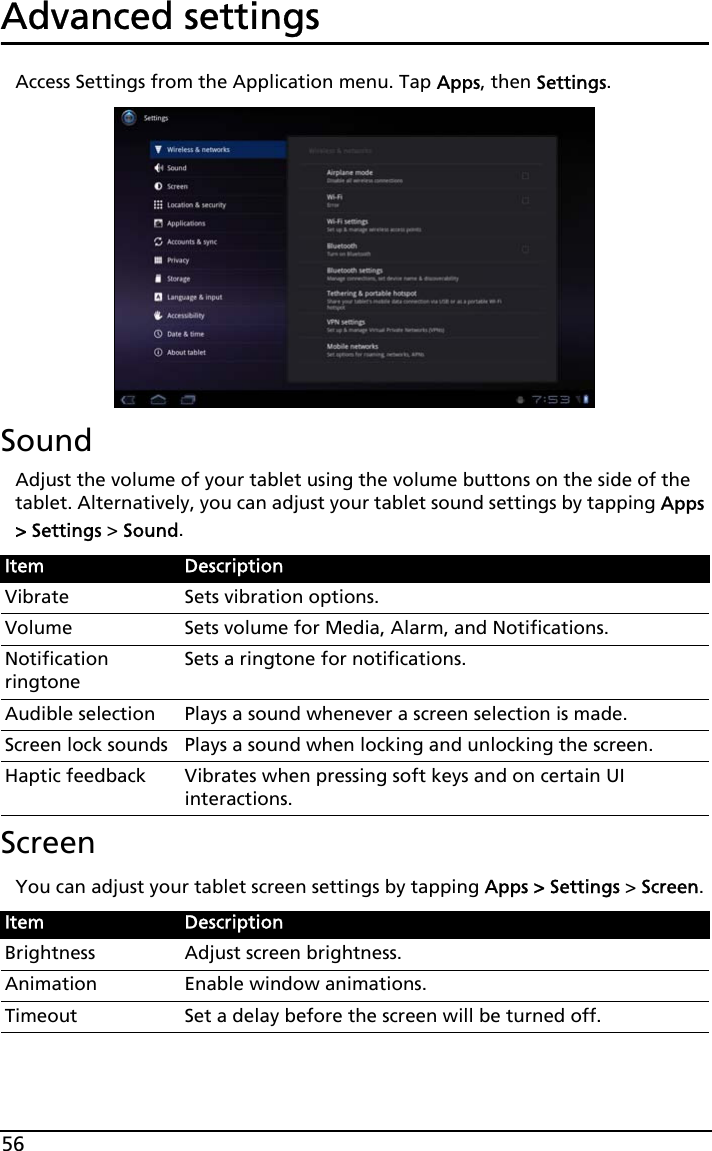 56Advanced settingsAccess Settings from the Application menu. Tap Apps, then Settings.SoundAdjust the volume of your tablet using the volume buttons on the side of the tablet. Alternatively, you can adjust your tablet sound settings by tapping Apps &gt; Settings &gt; Sound.ScreenYou can adjust your tablet screen settings by tapping Apps &gt; Settings &gt; Screen.Item DescriptionVibrate Sets vibration options.Volume Sets volume for Media, Alarm, and Notifications.Notification ringtoneSets a ringtone for notifications.Audible selection Plays a sound whenever a screen selection is made.Screen lock sounds Plays a sound when locking and unlocking the screen.Haptic feedback Vibrates when pressing soft keys and on certain UI interactions.Item DescriptionBrightness Adjust screen brightness.Animation Enable window animations.Timeout Set a delay before the screen will be turned off.