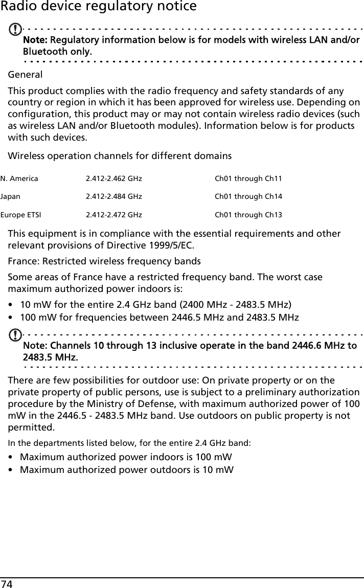 74Radio device regulatory noticeNote: Regulatory information below is for models with wireless LAN and/or Bluetooth only.GeneralThis product complies with the radio frequency and safety standards of any country or region in which it has been approved for wireless use. Depending on configuration, this product may or may not contain wireless radio devices (such as wireless LAN and/or Bluetooth modules). Information below is for products with such devices.Wireless operation channels for different domainsThis equipment is in compliance with the essential requirements and other relevant provisions of Directive 1999/5/EC.France: Restricted wireless frequency bandsSome areas of France have a restricted frequency band. The worst case maximum authorized power indoors is:• 10 mW for the entire 2.4 GHz band (2400 MHz - 2483.5 MHz)• 100 mW for frequencies between 2446.5 MHz and 2483.5 MHzNote: Channels 10 through 13 inclusive operate in the band 2446.6 MHz to 2483.5 MHz.There are few possibilities for outdoor use: On private property or on the private property of public persons, use is subject to a preliminary authorization procedure by the Ministry of Defense, with maximum authorized power of 100 mW in the 2446.5 - 2483.5 MHz band. Use outdoors on public property is not permitted.In the departments listed below, for the entire 2.4 GHz band:• Maximum authorized power indoors is 100 mW• Maximum authorized power outdoors is 10 mWN. America 2.412-2.462 GHz Ch01 through Ch11Japan 2.412-2.484 GHz Ch01 through Ch14Europe ETSI 2.412-2.472 GHz Ch01 through Ch13