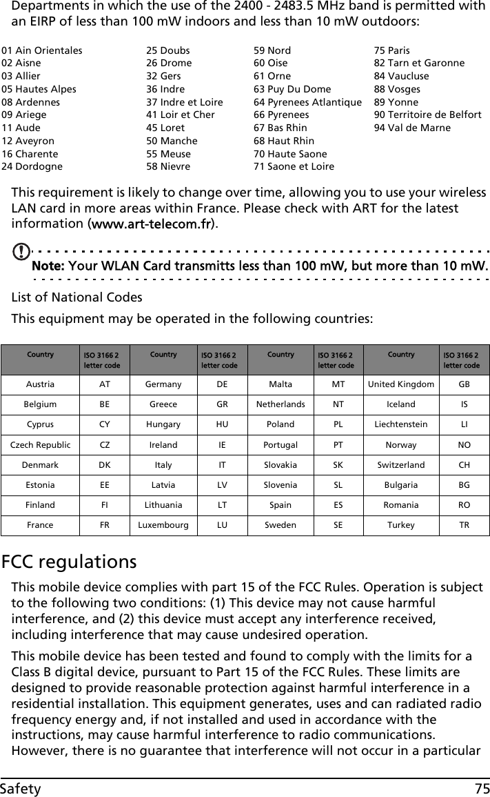 75SafetyDepartments in which the use of the 2400 - 2483.5 MHz band is permitted with an EIRP of less than 100 mW indoors and less than 10 mW outdoors:This requirement is likely to change over time, allowing you to use your wireless LAN card in more areas within France. Please check with ART for the latest information (www.art-telecom.fr).Note: Your WLAN Card transmitts less than 100 mW, but more than 10 mW.List of National CodesThis equipment may be operated in the following countries:FCC regulationsThis mobile device complies with part 15 of the FCC Rules. Operation is subject to the following two conditions: (1) This device may not cause harmful interference, and (2) this device must accept any interference received, including interference that may cause undesired operation.This mobile device has been tested and found to comply with the limits for a Class B digital device, pursuant to Part 15 of the FCC Rules. These limits are designed to provide reasonable protection against harmful interference in a residential installation. This equipment generates, uses and can radiated radio frequency energy and, if not installed and used in accordance with the instructions, may cause harmful interference to radio communications. However, there is no guarantee that interference will not occur in a particular 01 Ain Orientales02 Aisne03 Allier05 Hautes Alpes08 Ardennes09 Ariege11 Aude12 Aveyron16 Charente24 Dordogne25 Doubs26 Drome32 Gers36 Indre37 Indre et Loire41 Loir et Cher45 Loret50 Manche55 Meuse58 Nievre59 Nord60 Oise61 Orne63 Puy Du Dome64 Pyrenees Atlantique66 Pyrenees67 Bas Rhin68 Haut Rhin70 Haute Saone71 Saone et Loire75 Paris82 Tarn et Garonne84 Vaucluse88 Vosges89 Yonne90 Territoire de Belfort94 Val de MarneCountry ISO 3166 2 letter codeCountry ISO 3166 2 letter codeCountry ISO 3166 2 letter codeCountry ISO 3166 2 letter codeAustria AT Germany DE Malta MT United Kingdom GBBelgium BE Greece GR Netherlands NT Iceland ISCyprus CY Hungary HU Poland PL Liechtenstein LICzech Republic CZ Ireland IE Portugal PT Norway NODenmark DK Italy IT Slovakia SK Switzerland CHEstonia EE Latvia LV Slovenia SL Bulgaria BGFinland FI Lithuania LT Spain ES Romania ROFrance FR Luxembourg LU Sweden SE Turkey TR