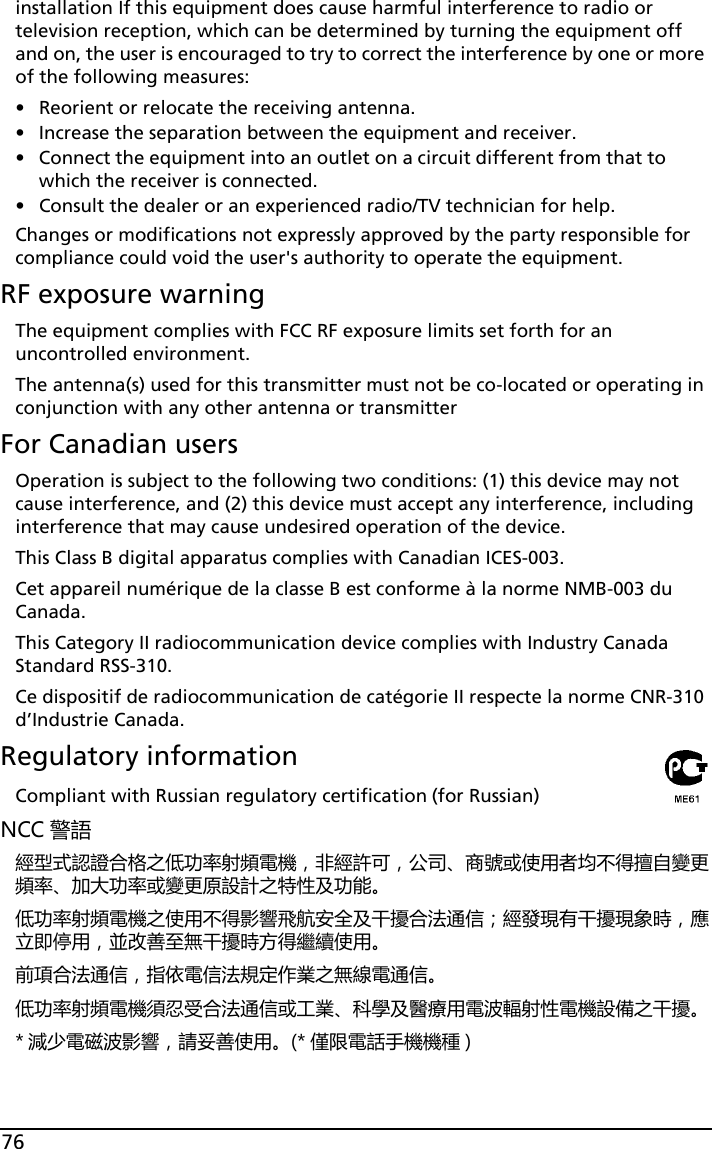 76installation If this equipment does cause harmful interference to radio or television reception, which can be determined by turning the equipment off and on, the user is encouraged to try to correct the interference by one or more of the following measures:• Reorient or relocate the receiving antenna.• Increase the separation between the equipment and receiver.• Connect the equipment into an outlet on a circuit different from that to which the receiver is connected.• Consult the dealer or an experienced radio/TV technician for help.Changes or modifications not expressly approved by the party responsible for compliance could void the user&apos;s authority to operate the equipment.RF exposure warningThe equipment complies with FCC RF exposure limits set forth for an uncontrolled environment.The antenna(s) used for this transmitter must not be co-located or operating in conjunction with any other antenna or transmitterFor Canadian usersOperation is subject to the following two conditions: (1) this device may not cause interference, and (2) this device must accept any interference, including interference that may cause undesired operation of the device.This Class B digital apparatus complies with Canadian ICES-003.Cet appareil numérique de la classe B est conforme à la norme NMB-003 du Canada.This Category II radiocommunication device complies with Industry Canada Standard RSS-310. Ce dispositif de radiocommunication de catégorie II respecte la norme CNR-310 d’Industrie Canada.Regulatory informationCompliant with Russian regulatory certification (for Russian)NCC 警語經型式認證合格之低功率射頻電機，非經許可，公司、商號或使用者均不得擅自變更頻率、加大功率或變更原設計之特性及功能。低功率射頻電機之使用不得影響飛航安全及干擾合法通信；經發現有干擾現象時，應立即停用，並改善至無干擾時方得繼續使用。前項合法通信，指依電信法規定作業之無線電通信。低功率射頻電機須忍受合法通信或工業、科學及醫療用電波輻射性電機設備之干擾。* 減少電磁波影響，請妥善使用。(* 僅限電話手機機種 )