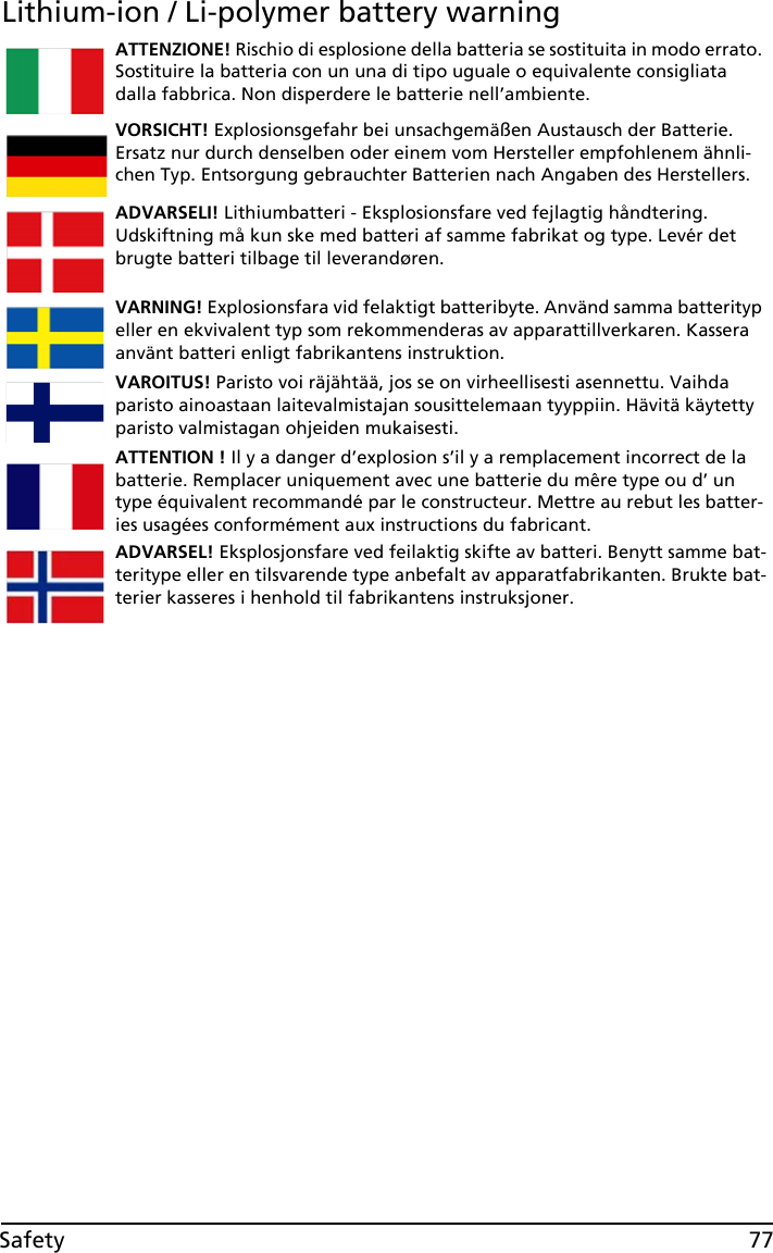 77SafetyLithium-ion / Li-polymer battery warningATTENZIONE! Rischio di esplosione della batteria se sostituita in modo errato. Sostituire la batteria con un una di tipo uguale o equivalente consigliata dalla fabbrica. Non disperdere le batterie nell’ambiente.VORSICHT! Explosionsgefahr bei unsachgemäßen Austausch der Batterie. Ersatz nur durch denselben oder einem vom Hersteller empfohlenem ähnli-chen Typ. Entsorgung gebrauchter Batterien nach Angaben des Herstellers.ADVARSELI! Lithiumbatteri - Eksplosionsfare ved fejlagtig håndtering. Udskiftning må kun ske med batteri af samme fabrikat og type. Levér det brugte batteri tilbage til leverandøren.VARNING! Explosionsfara vid felaktigt batteribyte. Använd samma batterityp eller en ekvivalent typ som rekommenderas av apparattillverkaren. Kassera använt batteri enligt fabrikantens instruktion.VAROITUS! Paristo voi räjähtää, jos se on virheellisesti asennettu. Vaihda paristo ainoastaan laitevalmistajan sousittelemaan tyyppiin. Hävitä käytetty paristo valmistagan ohjeiden mukaisesti.ATTENTION ! Il y a danger d’explosion s’il y a remplacement incorrect de la batterie. Remplacer uniquement avec une batterie du mêre type ou d’ un type équivalent recommandé par le constructeur. Mettre au rebut les batter-ies usagées conformément aux instructions du fabricant.ADVARSEL! Eksplosjonsfare ved feilaktig skifte av batteri. Benytt samme bat-teritype eller en tilsvarende type anbefalt av apparatfabrikanten. Brukte bat-terier kasseres i henhold til fabrikantens instruksjoner.