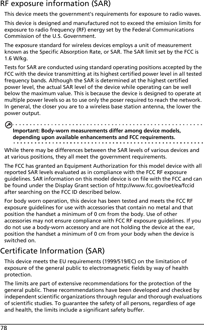 78RF exposure information (SAR)This device meets the government&apos;s requirements for exposure to radio waves.This device is designed and manufactured not to exceed the emission limits for exposure to radio frequency (RF) energy set by the Federal Communications Commission of the U.S. Government. The exposure standard for wireless devices employs a unit of measurement known as the Specific Absorption Rate, or SAR. The SAR limit set by the FCC is 1.6 W/kg.Tests for SAR are conducted using standard operating positions accepted by the FCC with the device transmitting at its highest certified power level in all tested frequency bands. Although the SAR is determined at the highest certified power level, the actual SAR level of the device while operating can be well below the maximum value. This is because the device is designed to operate at multiple power levels so as to use only the poser required to reach the network. In general, the closer you are to a wireless base station antenna, the lower the power output.Important: Body-worn measurements differ among device models, depending upon available enhancements and FCC requirements.While there may be differences between the SAR levels of various devices and at various positions, they all meet the government requirements.The FCC has granted an Equipment Authorization for this model device with all reported SAR levels evaluated as in compliance with the FCC RF exposure guidelines. SAR information on this model device is on file with the FCC and can be found under the Display Grant section of http://www.fcc.gov/oet/ea/fccid after searching on the FCC ID described below.For body worn operation, this device has been tested and meets the FCC RF exposure guidelines for use with accessories that contain no metal and that position the handset a minimum of 0 cm from the body. Use of other accessories may not ensure compliance with FCC RF exposure guidelines. If you do not use a body-worn accessory and are not holding the device at the ear, position the handset a minimum of 0 cm from your body when the device is switched on. Certificate Information (SAR)This device meets the EU requirements (1999/519/EC) on the limitation of exposure of the general public to electromagnetic fields by way of health protection.The limits are part of extensive recommendations for the protection of the general public. These recommendations have been developed and checked by independent scientific organizations through regular and thorough evaluations of scientific studies. To guarantee the safety of all persons, regardless of age and health, the limits include a significant safety buffer.