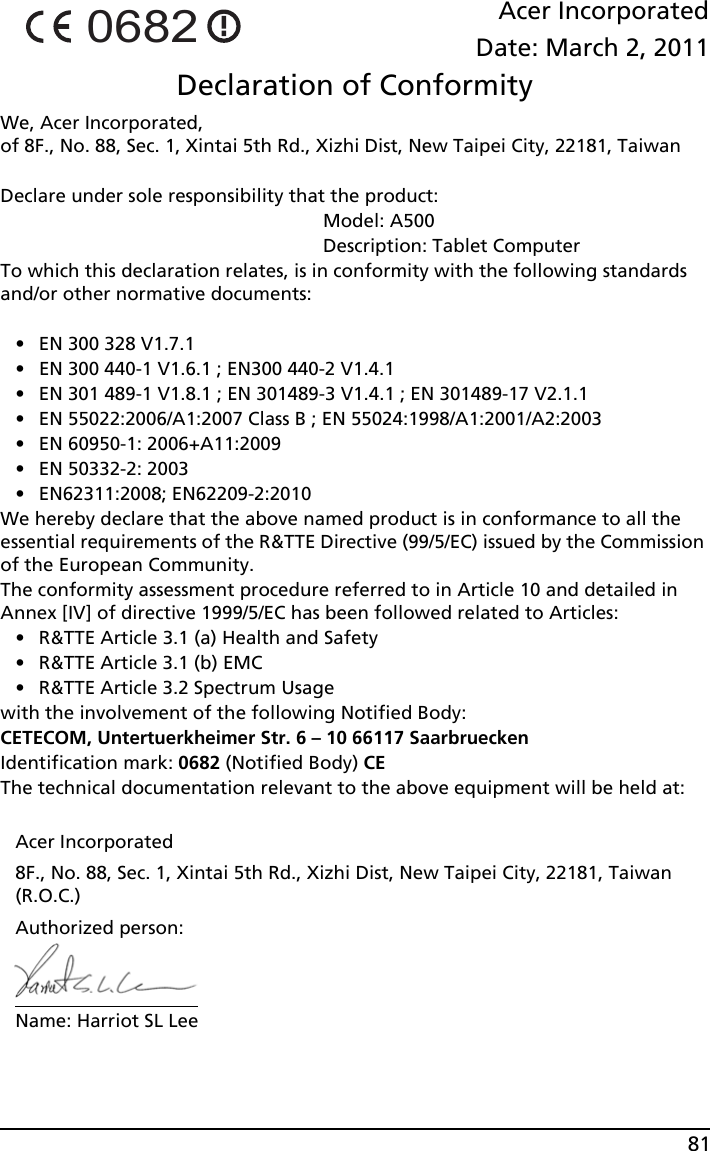 81Acer IncorporatedDate: March 2, 2011Declaration of ConformityWe, Acer Incorporated,  of 8F., No. 88, Sec. 1, Xintai 5th Rd., Xizhi Dist, New Taipei City, 22181, TaiwanDeclare under sole responsibility that the product:                                                              Model: A500                                                              Description: Tablet ComputerTo which this declaration relates, is in conformity with the following standards and/or other normative documents:• EN 300 328 V1.7.1• EN 300 440-1 V1.6.1 ; EN300 440-2 V1.4.1• EN 301 489-1 V1.8.1 ; EN 301489-3 V1.4.1 ; EN 301489-17 V2.1.1 • EN 55022:2006/A1:2007 Class B ; EN 55024:1998/A1:2001/A2:2003• EN 60950-1: 2006+A11:2009• EN 50332-2: 2003• EN62311:2008; EN62209-2:2010We hereby declare that the above named product is in conformance to all the essential requirements of the R&amp;TTE Directive (99/5/EC) issued by the Commission of the European Community.The conformity assessment procedure referred to in Article 10 and detailed in Annex [IV] of directive 1999/5/EC has been followed related to Articles:• R&amp;TTE Article 3.1 (a) Health and Safety• R&amp;TTE Article 3.1 (b) EMC• R&amp;TTE Article 3.2 Spectrum Usagewith the involvement of the following Notified Body:CETECOM, Untertuerkheimer Str. 6 – 10 66117 SaarbrueckenIdentification mark: 0682 (Notified Body) CEThe technical documentation relevant to the above equipment will be held at:Acer Incorporated8F., No. 88, Sec. 1, Xintai 5th Rd., Xizhi Dist, New Taipei City, 22181, Taiwan (R.O.C.)Authorized person:Name: Harriot SL Lee0682