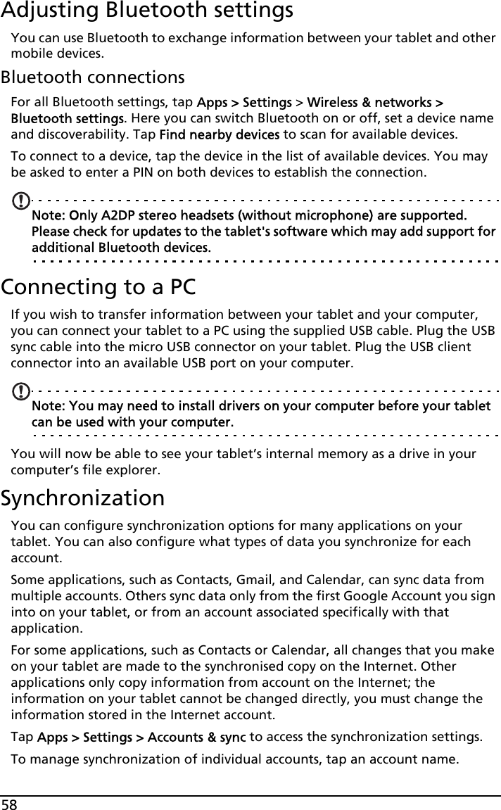 58Adjusting Bluetooth settingsYou can use Bluetooth to exchange information between your tablet and other mobile devices.Bluetooth connectionsFor all Bluetooth settings, tap Apps &gt; Settings &gt; Wireless &amp; networks &gt; Bluetooth settings. Here you can switch Bluetooth on or off, set a device name and discoverability. Tap Find nearby devices to scan for available devices.To connect to a device, tap the device in the list of available devices. You may be asked to enter a PIN on both devices to establish the connection.Note: Only A2DP stereo headsets (without microphone) are supported. Please check for updates to the tablet&apos;s software which may add support for additional Bluetooth devices.Connecting to a PCIf you wish to transfer information between your tablet and your computer, you can connect your tablet to a PC using the supplied USB cable. Plug the USB sync cable into the micro USB connector on your tablet. Plug the USB client connector into an available USB port on your computer. Note: You may need to install drivers on your computer before your tablet can be used with your computer.You will now be able to see your tablet’s internal memory as a drive in your computer’s file explorer.SynchronizationYou can configure synchronization options for many applications on your tablet. You can also configure what types of data you synchronize for each account.Some applications, such as Contacts, Gmail, and Calendar, can sync data from multiple accounts. Others sync data only from the first Google Account you sign into on your tablet, or from an account associated specifically with that application.For some applications, such as Contacts or Calendar, all changes that you make on your tablet are made to the synchronised copy on the Internet. Other applications only copy information from account on the Internet; the information on your tablet cannot be changed directly, you must change the information stored in the Internet account.Tap Apps &gt; Settings &gt; Accounts &amp; sync to access the synchronization settings.To manage synchronization of individual accounts, tap an account name.