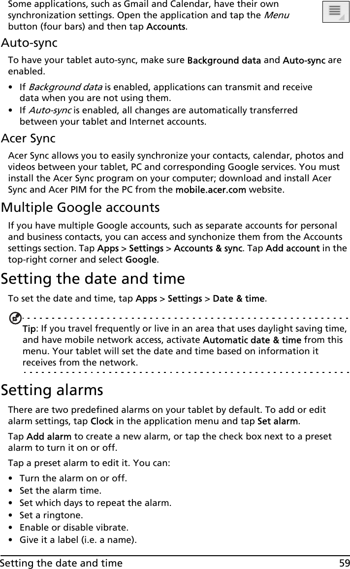 59Setting the date and timeSome applications, such as Gmail and Calendar, have their own synchronization settings. Open the application and tap the Menu button (four bars) and then tap Accounts.Auto-syncTo have your tablet auto-sync, make sure Background data and Auto-sync are enabled. •If Background data is enabled, applications can transmit and receive data when you are not using them. •If Auto-sync is enabled, all changes are automatically transferred between your tablet and Internet accounts.Acer SyncAcer Sync allows you to easily synchronize your contacts, calendar, photos and videos between your tablet, PC and corresponding Google services. You must install the Acer Sync program on your computer; download and install Acer Sync and Acer PIM for the PC from the mobile.acer.com website.Multiple Google accountsIf you have multiple Google accounts, such as separate accounts for personal and business contacts, you can access and synchonize them from the Accounts settings section. Tap Apps &gt; Settings &gt; Accounts &amp; sync. Tap Add account in the top-right corner and select Google.Setting the date and timeTo set the date and time, tap Apps &gt; Settings &gt; Date &amp; time.Tip: If you travel frequently or live in an area that uses daylight saving time, and have mobile network access, activate Automatic date &amp; time from this menu. Your tablet will set the date and time based on information it receives from the network.Setting alarmsThere are two predefined alarms on your tablet by default. To add or edit alarm settings, tap Clock in the application menu and tap Set alarm.Tap Add alarm to create a new alarm, or tap the check box next to a preset alarm to turn it on or off.Tap a preset alarm to edit it. You can:• Turn the alarm on or off.• Set the alarm time.• Set which days to repeat the alarm.• Set a ringtone.• Enable or disable vibrate.• Give it a label (i.e. a name).