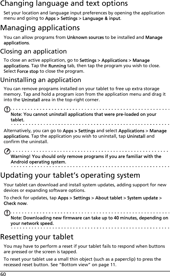 60Changing language and text optionsSet your location and language input preferences by opening the application menu and going to Apps &gt; Settings &gt; Language &amp; input.Managing applicationsYou can allow programs from Unknown sources to be installed and Manage applications.Closing an applicationTo close an active application, go to Settings &gt; Applications &gt; Manage applications. Tap the Running tab, then tap the program you wish to close. Select Force stop to close the program.Uninstalling an applicationYou can remove programs installed on your tablet to free up extra storage memory. Tap and hold a program icon from the application menu and drag it into the Uninstall area in the top-right corner. Note: You cannot uninstall applications that were pre-loaded on your tablet.Alternatively, you can go to Apps &gt; Settings and select Applications &gt; Manage applications. Tap the application you wish to uninstall, tap Uninstall and confirm the uninstall.Warning! You should only remove programs if you are familiar with the Android operating system.Updating your tablet’s operating systemYour tablet can download and install system updates, adding support for new devices or expanding software options.To check for updates, tap Apps &gt; Settings &gt; About tablet &gt; System update &gt; Check now. Note: Downloading new firmware can take up to 40 minutes, depending on your network speed.Resetting your tabletYou may have to perform a reset if your tablet fails to respond when buttons are pressed or the screen is tapped.To reset your tablet use a small thin object (such as a paperclip) to press the recessed reset button. See “Bottom view” on page 11.