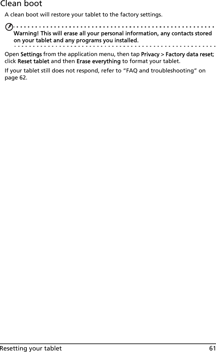 61Resetting your tabletClean bootA clean boot will restore your tablet to the factory settings.Warning! This will erase all your personal information, any contacts stored on your tablet and any programs you installed.Open Settings from the application menu, then tap Privacy &gt; Factory data reset; click Reset tablet and then Erase everything to format your tablet.If your tablet still does not respond, refer to “FAQ and troubleshooting” on page 62.