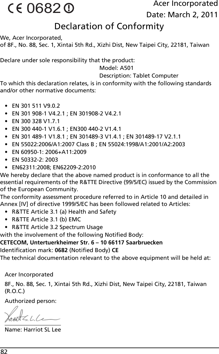82Acer IncorporatedDate: March 2, 2011Declaration of ConformityWe, Acer Incorporated,  of 8F., No. 88, Sec. 1, Xintai 5th Rd., Xizhi Dist, New Taipei City, 22181, TaiwanDeclare under sole responsibility that the product:                                                              Model: A501                                                              Description: Tablet ComputerTo which this declaration relates, is in conformity with the following standards and/or other normative documents:• EN 301 511 V9.0.2• EN 301 908-1 V4.2.1 ; EN 301908-2 V4.2.1• EN 300 328 V1.7.1• EN 300 440-1 V1.6.1 ; EN300 440-2 V1.4.1• EN 301 489-1 V1.8.1 ; EN 301489-3 V1.4.1 ; EN 301489-17 V2.1.1 • EN 55022:2006/A1:2007 Class B ; EN 55024:1998/A1:2001/A2:2003• EN 60950-1: 2006+A11:2009• EN 50332-2: 2003• EN62311:2008; EN62209-2:2010We hereby declare that the above named product is in conformance to all the essential requirements of the R&amp;TTE Directive (99/5/EC) issued by the Commission of the European Community.The conformity assessment procedure referred to in Article 10 and detailed in Annex [IV] of directive 1999/5/EC has been followed related to Articles:• R&amp;TTE Article 3.1 (a) Health and Safety• R&amp;TTE Article 3.1 (b) EMC• R&amp;TTE Article 3.2 Spectrum Usagewith the involvement of the following Notified Body:CETECOM, Untertuerkheimer Str. 6 – 10 66117 SaarbrueckenIdentification mark: 0682 (Notified Body) CEThe technical documentation relevant to the above equipment will be held at:Acer Incorporated8F., No. 88, Sec. 1, Xintai 5th Rd., Xizhi Dist, New Taipei City, 22181, Taiwan (R.O.C.)Authorized person:Name: Harriot SL Lee0682
