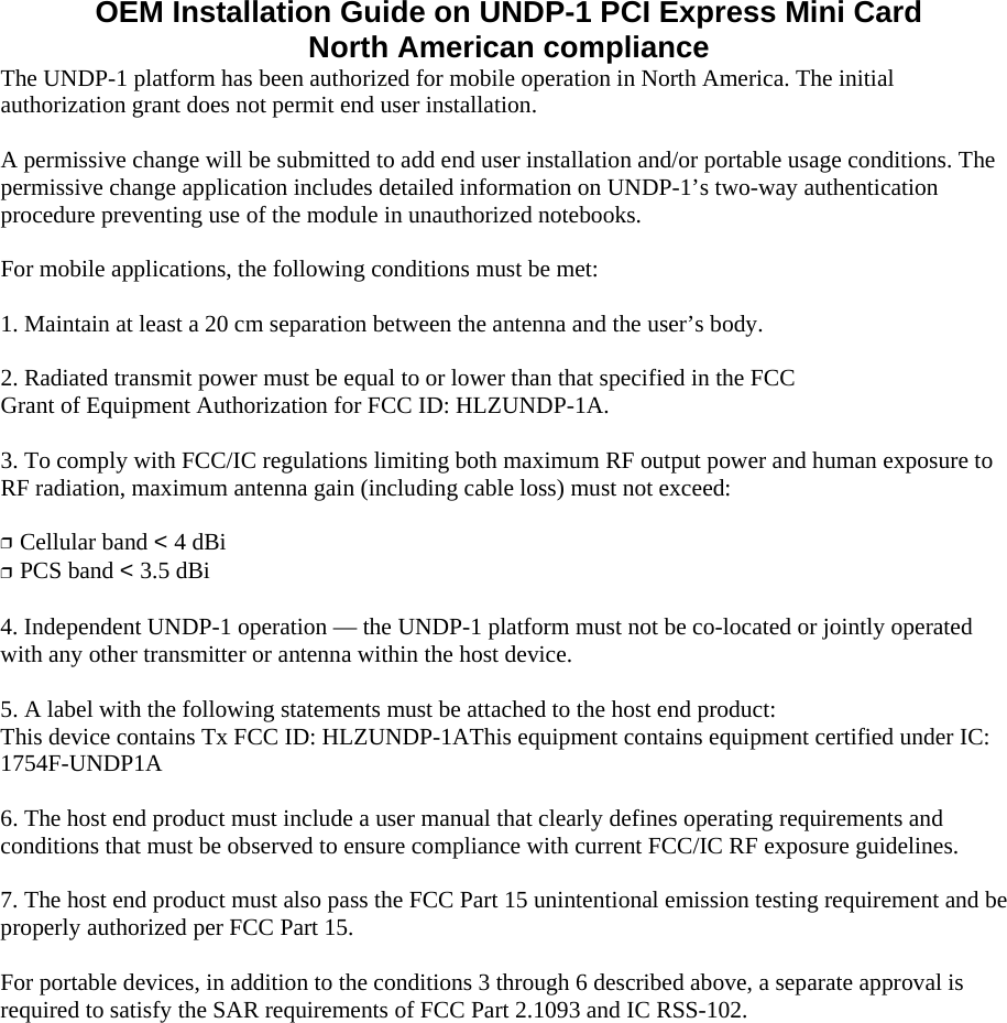 OEM Installation Guide on UNDP-1 PCI Express Mini Card North American compliance The UNDP-1 platform has been authorized for mobile operation in North America. The initial authorization grant does not permit end user installation.  A permissive change will be submitted to add end user installation and/or portable usage conditions. The permissive change application includes detailed information on UNDP-1’s two-way authentication procedure preventing use of the module in unauthorized notebooks.  For mobile applications, the following conditions must be met:  1. Maintain at least a 20 cm separation between the antenna and the user’s body.  2. Radiated transmit power must be equal to or lower than that specified in the FCC Grant of Equipment Authorization for FCC ID: HLZUNDP-1A.  3. To comply with FCC/IC regulations limiting both maximum RF output power and human exposure to RF radiation, maximum antenna gain (including cable loss) must not exceed:  ❒  Cellular band &lt; 4 dBi ❒  PCS band &lt; 3.5 dBi  4. Independent UNDP-1 operation — the UNDP-1 platform must not be co-located or jointly operated with any other transmitter or antenna within the host device.  5. A label with the following statements must be attached to the host end product: This device contains Tx FCC ID: HLZUNDP-1AThis equipment contains equipment certified under IC: 1754F-UNDP1A  6. The host end product must include a user manual that clearly defines operating requirements and conditions that must be observed to ensure compliance with current FCC/IC RF exposure guidelines.  7. The host end product must also pass the FCC Part 15 unintentional emission testing requirement and be properly authorized per FCC Part 15.  For portable devices, in addition to the conditions 3 through 6 described above, a separate approval is required to satisfy the SAR requirements of FCC Part 2.1093 and IC RSS-102. 