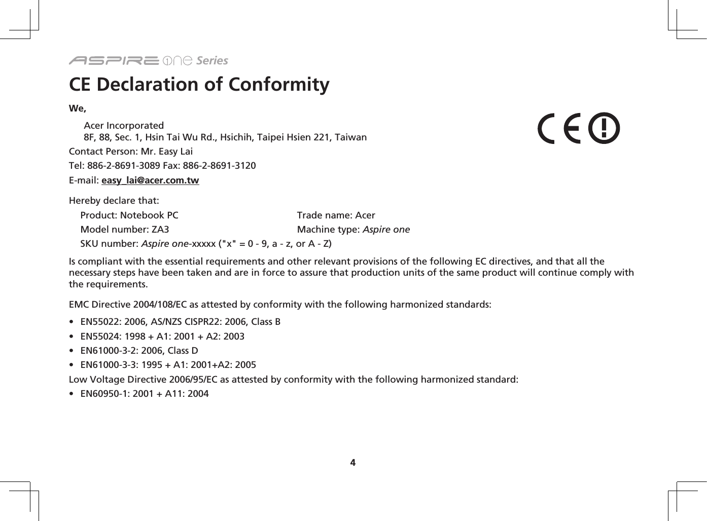 4 SeriesCE Declaration of ConformityWe, Acer Incorporated 8F, 88, Sec. 1, Hsin Tai Wu Rd., Hsichih, Taipei Hsien 221, TaiwanContact Person: Mr. Easy LaiTel: 886-2-8691-3089 Fax: 886-2-8691-3120E-mail: easy_lai@acer.com.twHereby declare that:Product: Notebook PC  Trade name: AcerModel number: ZA3  Machine type: Aspire oneSKU number: Aspire one-xxxxx (&quot;x&quot; = 0 - 9, a - z, or A - Z)Is compliant with the essential requirements and other relevant provisions of the following EC directives, and that all the necessary steps have been taken and are in force to assure that production units of the same product will continue comply with the requirements. EMC Directive 2004/108/EC as attested by conformity with the following harmonized standards:• EN55022:2006,AS/NZSCISPR22:2006,ClassB• EN55024:1998+A1:2001+A2:2003• EN61000-3-2:2006,ClassD• EN61000-3-3:1995+A1:2001+A2:2005Low Voltage Directive 2006/95/EC as attested by conformity with the following harmonized standard:  • EN60950-1:2001+A11:2004