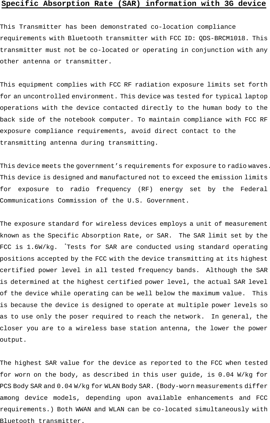 Specific Absorption Rate (SAR) information with 3G device  This Transmitter has been demonstrated co-location compliance requirements with Bluetooth transmitter with FCC ID: QDS-BRCM1018. This transmitter must not be co-located or operating in conjunction with any other antenna or transmitter.  This equipment complies with FCC RF radiation exposure limits set forth for an uncontrolled environment. This device was tested for typical laptop operations with the device contacted directly to the human body to the back side of the notebook computer. To maintain compliance with FCC RF exposure compliance requirements, avoid direct contact to the transmitting antenna during transmitting.  This device meets the government’s requirements for exposure to radio waves. This device is designed and manufactured not to exceed the emission limits for exposure to radio frequency (RF) energy set by the Federal Communications Commission of the U.S. Government.    The exposure standard for wireless devices employs a unit of measurement known as the Specific Absorption Rate, or SAR.  The SAR limit set by the FCC is 1.6W/kg.  *Tests for SAR are conducted using standard operating positions accepted by the FCC with the device transmitting at its highest certified power level in all tested frequency bands.  Although the SAR is determined at the highest certified power level, the actual SAR level of the device while operating can be well below the maximum value.  This is because the device is designed to operate at multiple power levels so as to use only the poser required to reach the network.  In general, the closer you are to a wireless base station antenna, the lower the power output.  The highest SAR value for the device as reported to the FCC when tested for worn on the body, as described in this user guide, is 0.04 W/kg for PCS Body SAR and 0.04 W/kg for WLAN Body SAR. (Body-worn measurements differ among device models, depending upon available enhancements and FCC requirements.) Both WWAN and WLAN can be co-located simultaneously with Bluetooth transmitter.  