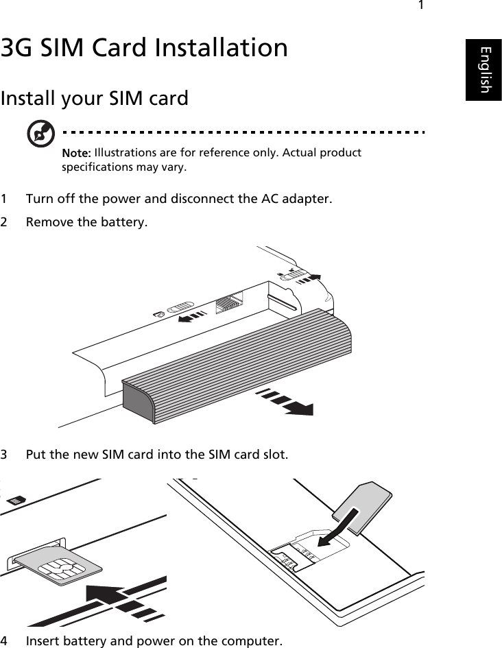 1English3G SIM Card InstallationInstall your SIM cardNote: Illustrations are for reference only. Actual product specifications may vary.1 Turn off the power and disconnect the AC adapter.2 Remove the battery.3 Put the new SIM card into the SIM card slot.4 Insert battery and power on the computer.   