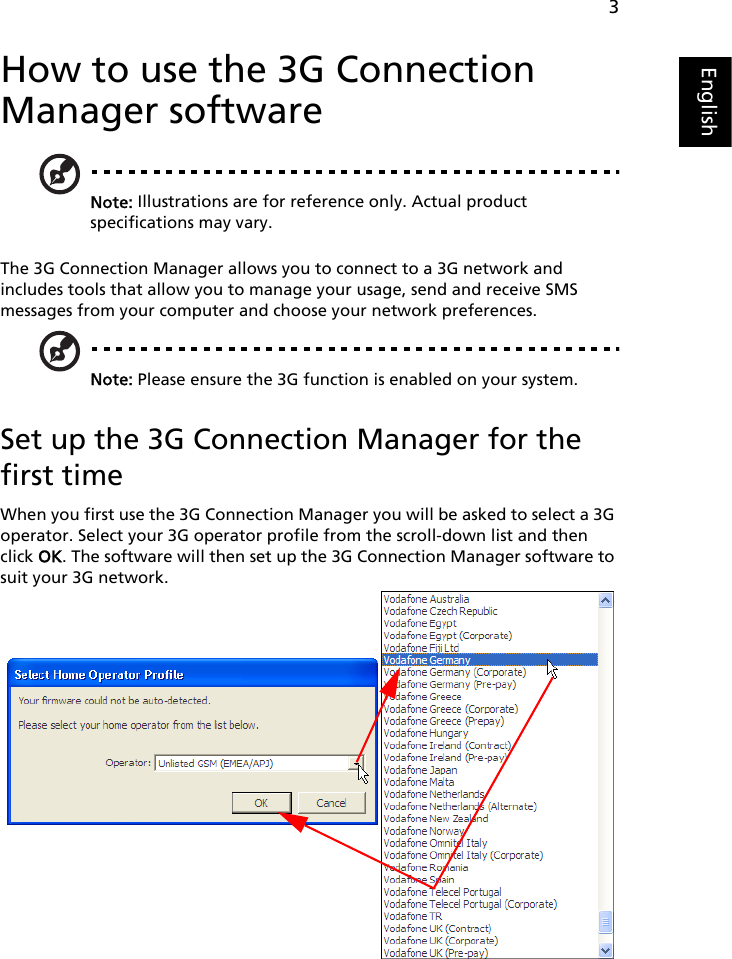 3EnglishHow to use the 3G Connection Manager softwareNote: Illustrations are for reference only. Actual product specifications may vary.The 3G Connection Manager allows you to connect to a 3G network and includes tools that allow you to manage your usage, send and receive SMS messages from your computer and choose your network preferences.Note: Please ensure the 3G function is enabled on your system.Set up the 3G Connection Manager for the first timeWhen you first use the 3G Connection Manager you will be asked to select a 3G operator. Select your 3G operator profile from the scroll-down list and then click OK. The software will then set up the 3G Connection Manager software to suit your 3G network.