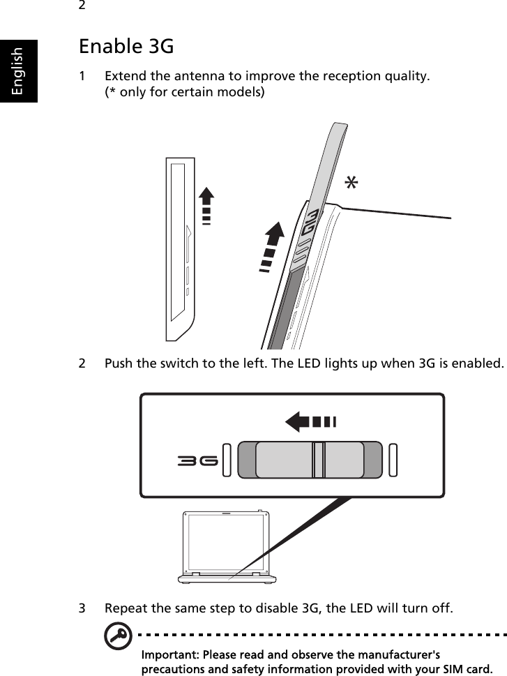 2EnglishEnable 3G1 Extend the antenna to improve the reception quality. (* only for certain models)2 Push the switch to the left. The LED lights up when 3G is enabled.3 Repeat the same step to disable 3G, the LED will turn off.Important: Please read and observe the manufacturer&apos;s precautions and safety information provided with your SIM card.*