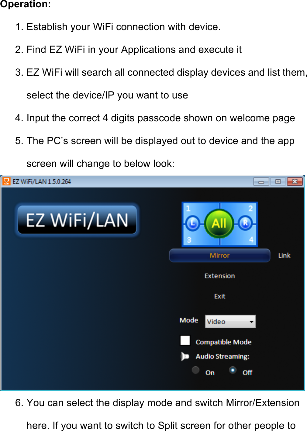 Operation: 1. Establish your WiFi connection with device. 2. Find EZ WiFi in your Applications and execute it 3. EZ WiFi will search all connected display devices and list them, select the device/IP you want to use 4. Input the correct 4 digits passcode shown on welcome page 5. The PC’s screen will be displayed out to device and the app screen will change to below look:  6. You can select the display mode and switch Mirror/Extension here. If you want to switch to Split screen for other people to 