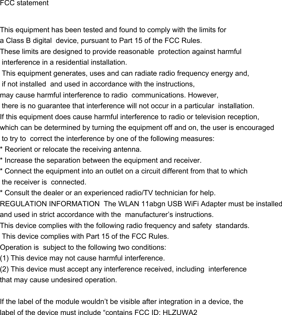  FCC statement    This equipment has been tested and found to comply with the limits for a Class B digital  device, pursuant to Part 15 of the FCC Rules. These limits are designed to provide reasonable  protection against harmful interference in a residential installation.  This equipment generates, uses and can radiate radio frequency energy and, if not installed  and used in accordance with the instructions, may cause harmful interference to radio  communications. However, there is no guarantee that interference will not occur in a particular  installation. If this equipment does cause harmful interference to radio or television reception,  which can be determined by turning the equipment off and on, the user is encouraged to try to  correct the interference by one of the following measures:  * Reorient or relocate the receiving antenna. * Increase the separation between the equipment and receiver. * Connect the equipment into an outlet on a circuit different from that to which the receiver is  connected. * Consult the dealer or an experienced radio/TV technician for help.  REGULATION INFORMATION  The WLAN 11abgn USB WiFi Adapter must be installed and used in strict accordance with the  manufacturer’s instructions. This device complies with the following radio frequency and safety  standards.  This device complies with Part 15 of the FCC Rules. Operation is  subject to the following two conditions:  (1) This device may not cause harmful interference. (2) This device must accept any interference received, including  interference that may cause undesired operation.   If the label of the module wouldn’t be visible after integration in a device, the label of the device must include “contains FCC ID: HLZUWA2           