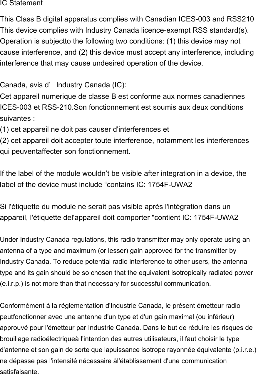 IC Statement   This Class B digital apparatus complies with Canadian ICES-003 and RSS210 This device complies with Industry Canada licence-exempt RSS standard(s). Operation is subjectto the following two conditions: (1) this device may not cause interference, and (2) this device must accept any interference, including interference that may cause undesired operation of the device.  Canada, avis d＇Industry Canada (IC): Cet appareil numerique de classe B est conforme aux normes canadiennes ICES-003 et RSS-210.Son fonctionnement est soumis aux deux conditions suivantes : (1) cet appareil ne doit pas causer d&apos;interferences et (2) cet appareil doit accepter toute interference, notamment les interferences qui peuventaffecter son fonctionnement.  If the label of the module wouldn’t be visible after integration in a device, the label of the device must include “contains IC: 1754F-UWA2  Si l&apos;étiquette du module ne serait pas visible après l&apos;intégration dans un appareil, l&apos;étiquette del&apos;appareil doit comporter &quot;contient IC: 1754F-UWA2  Under Industry Canada regulations, this radio transmitter may only operate using an antenna of a type and maximum (or lesser) gain approved for the transmitter by Industry Canada. To reduce potential radio interference to other users, the antenna type and its gain should be so chosen that the equivalent isotropically radiated power (e.i.r.p.) is not more than that necessary for successful communication.    Conformément à la réglementation d&apos;Industrie Canada, le présent émetteur radio peutfonctionner avec une antenne d&apos;un type et d&apos;un gain maximal (ou inférieur) approuvé pour l&apos;émetteur par Industrie Canada. Dans le but de réduire les risques de brouillage radioélectriqueà l&apos;intention des autres utilisateurs, il faut choisir le type d&apos;antenne et son gain de sorte que lapuissance isotrope rayonnée équivalente (p.i.r.e.) ne dépasse pas l&apos;intensité nécessaire àl&apos;établissement d&apos;une communication satisfaisante.    