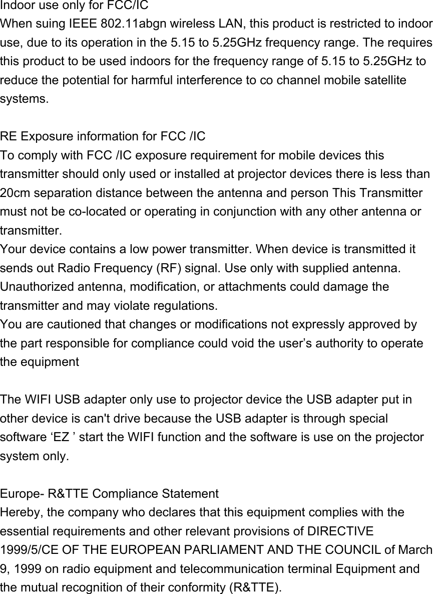  Indoor use only for FCC/IC When suing IEEE 802.11abgn wireless LAN, this product is restricted to indoor use, due to its operation in the 5.15 to 5.25GHz frequency range. The requires this product to be used indoors for the frequency range of 5.15 to 5.25GHz to reduce the potential for harmful interference to co channel mobile satellite systems.  RE Exposure information for FCC /IC To comply with FCC /IC exposure requirement for mobile devices this transmitter should only used or installed at projector devices there is less than 20cm separation distance between the antenna and person This Transmitter must not be co-located or operating in conjunction with any other antenna or transmitter.  Your device contains a low power transmitter. When device is transmitted it sends out Radio Frequency (RF) signal. Use only with supplied antenna. Unauthorized antenna, modification, or attachments could damage the transmitter and may violate regulations. You are cautioned that changes or modifications not expressly approved by the part responsible for compliance could void the user’s authority to operate the equipment  The WIFI USB adapter only use to projector device the USB adapter put in other device is can&apos;t drive because the USB adapter is through special software ‘EZ ’ start the WIFI function and the software is use on the projector system only.  Europe- R&amp;TTE Compliance Statement Hereby, the company who declares that this equipment complies with the essential requirements and other relevant provisions of DIRECTIVE 1999/5/CE OF THE EUROPEAN PARLIAMENT AND THE COUNCIL of March 9, 1999 on radio equipment and telecommunication terminal Equipment and the mutual recognition of their conformity (R&amp;TTE).  