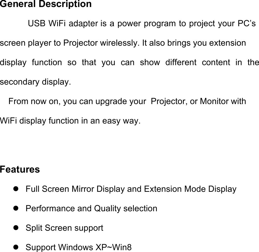 General Description           USB WiFi adapter is a power program to project your PC’s screen player to Projector wirelessly. It also brings you extension display  function  so  that  you  can  show  different  content  in  the secondary display. From now on, you can upgrade your  Projector, or Monitor with WiFi display function in an easy way.   Features ! Full Screen Mirror Display and Extension Mode Display ! Performance and Quality selection ! Split Screen support ! Support Windows XP~Win8   