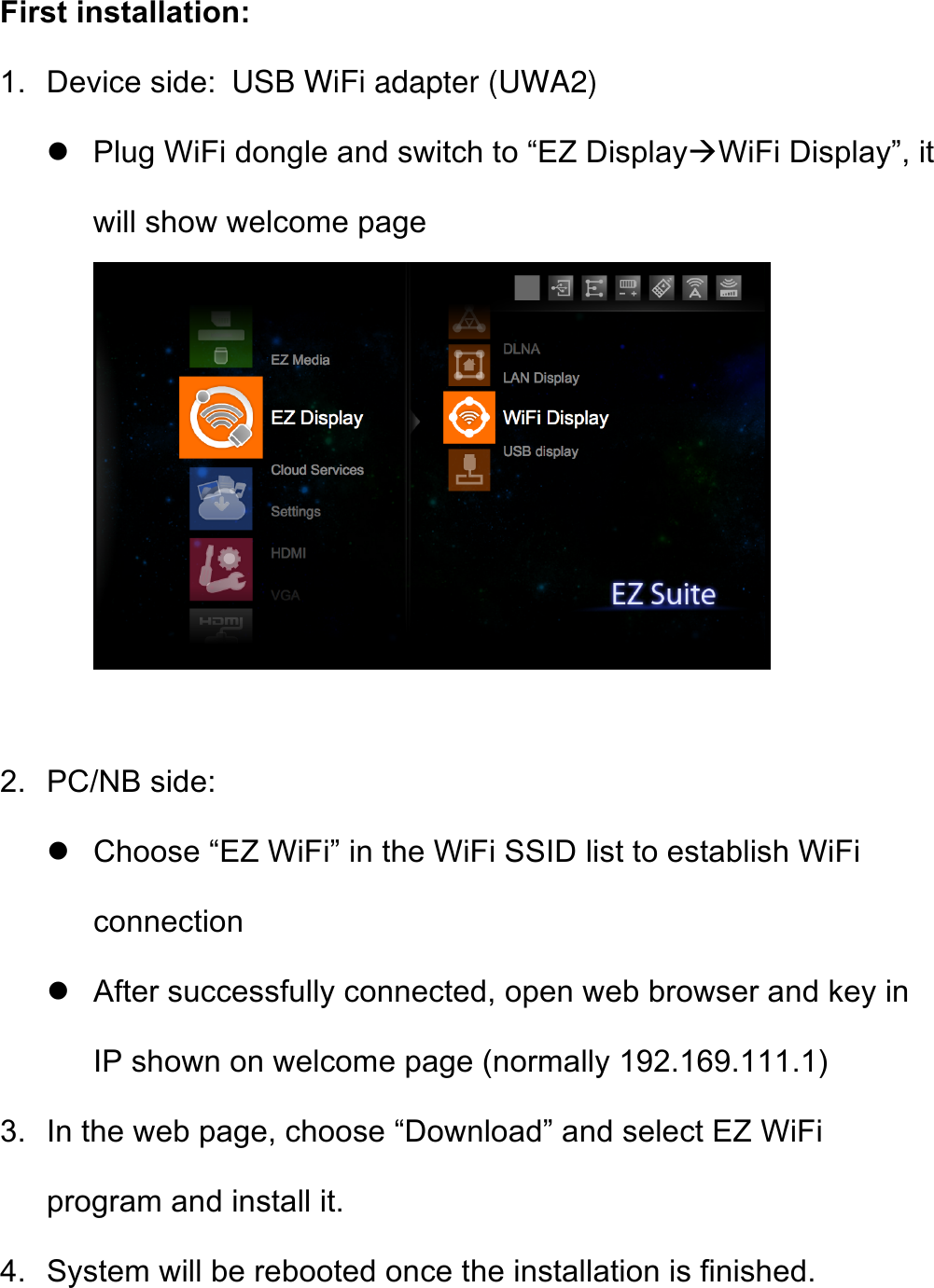 First installation: 1. Device side:  USB WiFi adapter (UWA2) ! Plug WiFi dongle and switch to “EZ Display&quot;WiFi Display”, it will show welcome page   2. PC/NB side: ! Choose “EZ WiFi” in the WiFi SSID list to establish WiFi connection ! After successfully connected, open web browser and key in IP shown on welcome page (normally 192.169.111.1) 3. In the web page, choose “Download” and select EZ WiFi program and install it. 4. System will be rebooted once the installation is finished. 