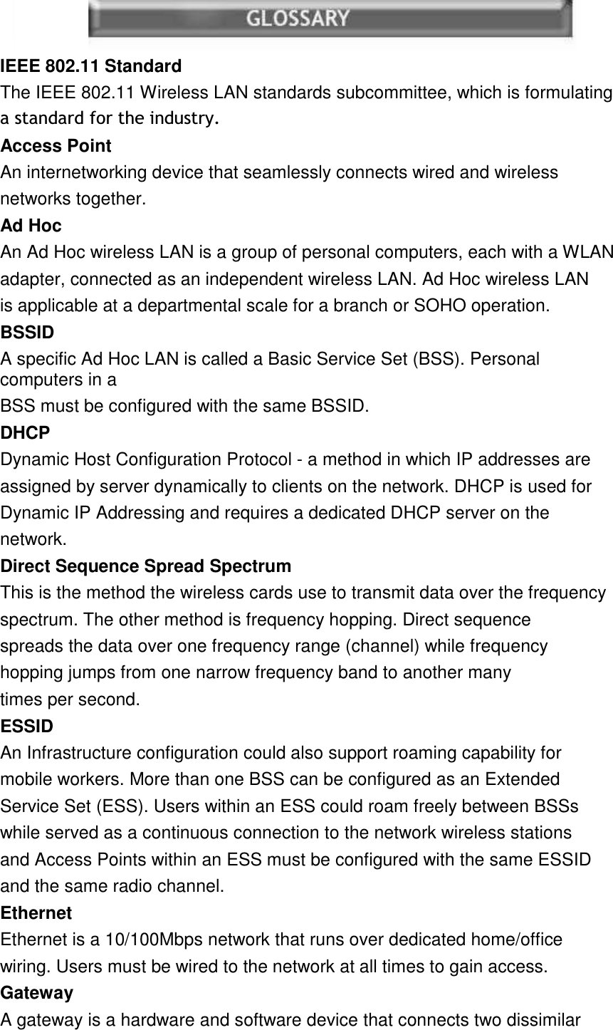 16  IEEE 802.11 StandardThe IEEE 802.11 Wireless LAN standards subcommittee, which is formulating DVWDQGDUGIRUWKHLQGXVWU\Access PointAn internetworking device that seamlessly connects wired and wireless networks together. Ad HocAn Ad Hoc wireless LAN is a group of personal computers, each with a WLAN adapter, connected as an independent wireless LAN. Ad Hoc wireless LAN is applicable at a departmental scale for a branch or SOHO operation. BSSIDA specific Ad Hoc LAN is called a Basic Service Set (BSS). Personal computers in a BSS must be configured with the same BSSID. DHCPDynamic Host Configuration Protocol - a method in which IP addresses are assigned by server dynamically to clients on the network. DHCP is used for Dynamic IP Addressing and requires a dedicated DHCP server on the network. Direct Sequence Spread SpectrumThis is the method the wireless cards use to transmit data over the frequency spectrum. The other method is frequency hopping. Direct sequence spreads the data over one frequency range (channel) while frequency hopping jumps from one narrow frequency band to another many times per second. ESSIDAn Infrastructure configuration could also support roaming capability for mobile workers. More than one BSS can be configured as an Extended Service Set (ESS). Users within an ESS could roam freely between BSSs while served as a continuous connection to the network wireless stations and Access Points within an ESS must be configured with the same ESSID and the same radio channel. EthernetEthernet is a 10/100Mbps network that runs over dedicated home/office wiring. Users must be wired to the network at all times to gain access. GatewayA gateway is a hardware and software device that connects two dissimilar 