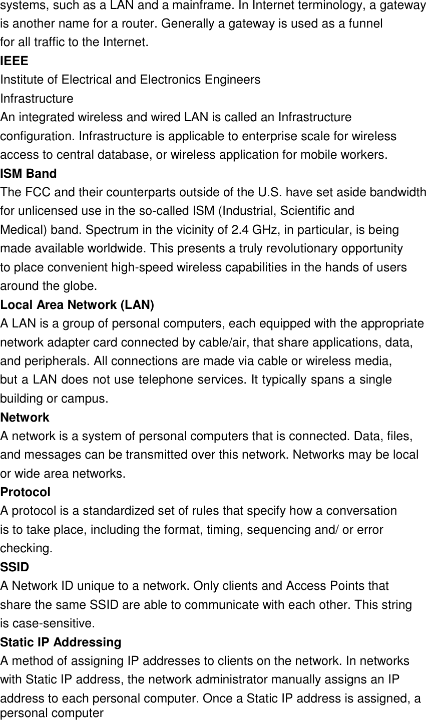 17  systems, such as a LAN and a mainframe. In Internet terminology, a gateway is another name for a router. Generally a gateway is used as a funnel for all traffic to the Internet. IEEEInstitute of Electrical and Electronics Engineers Infrastructure An integrated wireless and wired LAN is called an Infrastructure configuration. Infrastructure is applicable to enterprise scale for wireless access to central database, or wireless application for mobile workers. ISM BandThe FCC and their counterparts outside of the U.S. have set aside bandwidth for unlicensed use in the so-called ISM (Industrial, Scientific and Medical) band. Spectrum in the vicinity of 2.4 GHz, in particular, is being made available worldwide. This presents a truly revolutionary opportunity to place convenient high-speed wireless capabilities in the hands of users around the globe. Local Area Network (LAN)A LAN is a group of personal computers, each equipped with the appropriate network adapter card connected by cable/air, that share applications, data, and peripherals. All connections are made via cable or wireless media, but a LAN does not use telephone services. It typically spans a single building or campus. NetworkA network is a system of personal computers that is connected. Data, files, and messages can be transmitted over this network. Networks may be local or wide area networks. ProtocolA protocol is a standardized set of rules that specify how a conversation is to take place, including the format, timing, sequencing and/ or error checking. SSIDA Network ID unique to a network. Only clients and Access Points that share the same SSID are able to communicate with each other. This string is case-sensitive. Static IP AddressingA method of assigning IP addresses to clients on the network. In networks with Static IP address, the network administrator manually assigns an IP address to each personal computer. Once a Static IP address is assigned, a personal computer 