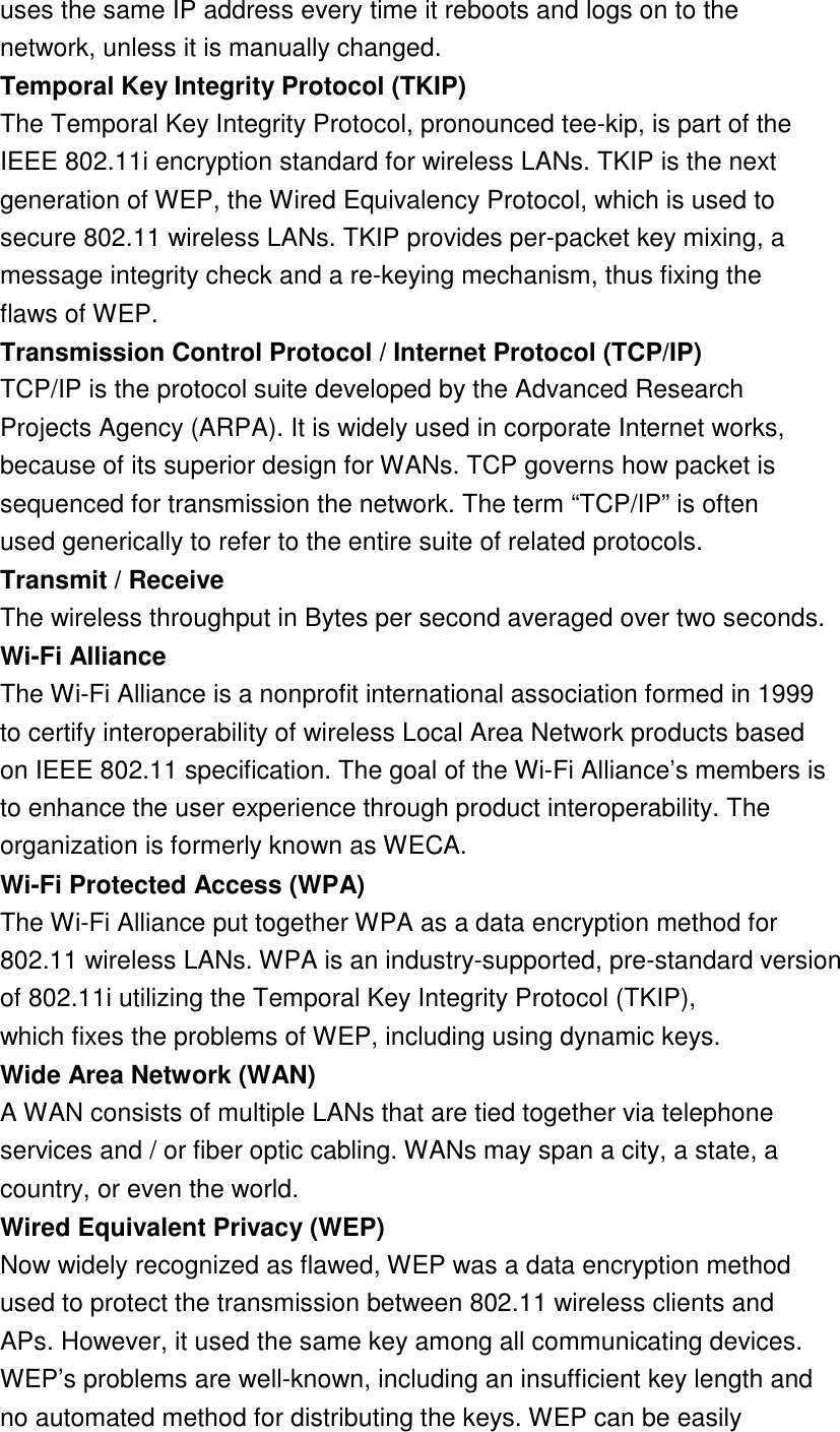 18  uses the same IP address every time it reboots and logs on to the network, unless it is manually changed. Temporal Key Integrity Protocol (TKIP)The Temporal Key Integrity Protocol, pronounced tee-kip, is part of the IEEE 802.11i encryption standard for wireless LANs. TKIP is the next generation of WEP, the Wired Equivalency Protocol, which is used to secure 802.11 wireless LANs. TKIP provides per-packet key mixing, a message integrity check and a re-keying mechanism, thus fixing the flaws of WEP. Transmission Control Protocol / Internet Protocol (TCP/IP)TCP/IP is the protocol suite developed by the Advanced Research Projects Agency (ARPA). It is widely used in corporate Internet works, because of its superior design for WANs. TCP governs how packet is sequenced for transmission the network. The term “TCP/IP” is often used generically to refer to the entire suite of related protocols. Transmit / ReceiveThe wireless throughput in Bytes per second averaged over two seconds. Wi-Fi AllianceThe Wi-Fi Alliance is a nonprofit international association formed in 1999 to certify interoperability of wireless Local Area Network products based on IEEE 802.11 specification. The goal of the Wi-Fi Alliance’s members is to enhance the user experience through product interoperability. The organization is formerly known as WECA. Wi-Fi Protected Access (WPA)The Wi-Fi Alliance put together WPA as a data encryption method for 802.11 wireless LANs. WPA is an industry-supported, pre-standard version of 802.11i utilizing the Temporal Key Integrity Protocol (TKIP), which fixes the problems of WEP, including using dynamic keys. Wide Area Network (WAN)A WAN consists of multiple LANs that are tied together via telephone services and / or fiber optic cabling. WANs may span a city, a state, a country, or even the world. Wired Equivalent Privacy (WEP)Now widely recognized as flawed, WEP was a data encryption method used to protect the transmission between 802.11 wireless clients and APs. However, it used the same key among all communicating devices. WEP’s problems are well-known, including an insufficient key length and no automated method for distributing the keys. WEP can be easily 
