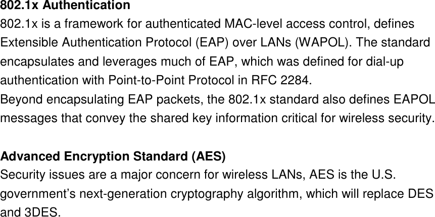 21  802.1x Authentication802.1x is a framework for authenticated MAC-level access control, defines Extensible Authentication Protocol (EAP) over LANs (WAPOL). The standard encapsulates and leverages much of EAP, which was defined for dial-up authentication with Point-to-Point Protocol in RFC 2284. Beyond encapsulating EAP packets, the 802.1x standard also defines EAPOL messages that convey the shared key information critical for wireless security. Advanced Encryption Standard (AES)Security issues are a major concern for wireless LANs, AES is the U.S. government’s next-generation cryptography algorithm, which will replace DES and 3DES. 