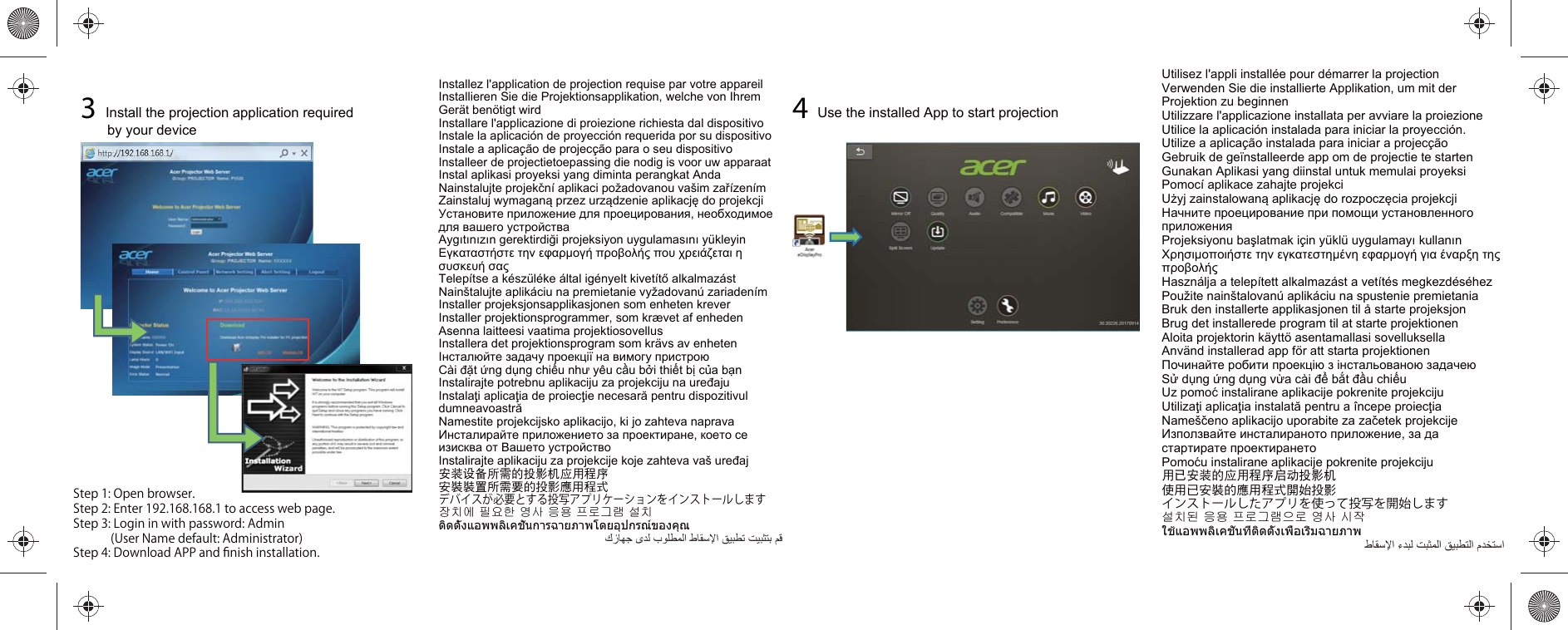 Installez l&apos;application de projection requise par votre appareilInstallieren Sie die Projektionsapplikation, welche von Ihrem Gerät benötigt wirdInstallare l&apos;applicazione di proiezione richiesta dal dispositivoInstale la aplicación de proyección requerida por su dispositivoInstale a aplicação de projecção para o seu dispositivoInstalleer de projectietoepassing die nodig is voor uw apparaatInstal aplikasi proyeksi yang diminta perangkat AndaNainstalujte projekční aplikaci požadovanou vašim zařízenímZainstaluj wymaganą przez urządzenie aplikację do projekcjiУстановите приложение для проецирования, необходимое для вашего устройстваAygıtınızın gerektirdiği projeksiyon uygulamasını yükleyinΕγκαταστήστε την εφαρμογή προβολής που χρειάζεται η συσκευή σαςTelepítse a készüléke által igényelt kivetítő alkalmazástNainštalujte aplikáciu na premietanie vyžadovanú zariadenímInstaller projeksjonsapplikasjonen som enheten kreverInstaller projektionsprogrammer, som krævet af enhedenAsenna laitteesi vaatima projektiosovellusInstallera det projektionsprogram som krävs av enhetenІнсталюйте задачу проекції на вимогу пристроюCài đặt ứng dụng chiếu như yêu cầu bởi thiết bị của bạnInstalirajte potrebnu aplikaciju za projekciju na uređajuInstalaţi aplicaţia de proiecţie necesară pentru dispozitivul dumneavoastrăNamestite projekcijsko aplikacijo, ki jo zahteva napravaИнсталирайте приложението за проектиране, което се изисква от Вашето устройствоInstalirajte aplikaciju za projekcije koje zahteva vaš uređaj安装设备所需的投影机应用程序安裝裝置所需要的投影應用程式デバイスが必要とする投写アプリケーションをインストールします장치에 필요한 영사 응용 프로그램 설치ติดตั้งแอพพลิเคชั่นการฉายภาพโดยอุปกรณ์ของคุณﻙﺯﺎﻬﺟ ﻯﺩﻟ ﺏﻭﻠﻁﻣﻟﺍ ﻁﺎﻘﺳﻹﺍ ﻖﻳﺑﻁﺗ ﺕﻳﺑﺛﺗﺑ ﻡﻗ3Install the projection application required by your device4Use the installed App to start projectionUtilisez l&apos;appli installée pour démarrer la projectionVerwenden Sie die installierte Applikation, um mit der Projektion zu beginnenUtilizzare l&apos;applicazione installata per avviare la proiezioneUtilice la aplicación instalada para iniciar la proyección.Utilize a aplicação instalada para iniciar a projecçãoGebruik de geïnstalleerde app om de projectie te startenGunakan Aplikasi yang diinstal untuk memulai proyeksiPomocí aplikace zahajte projekciUżyj zainstalowaną aplikację do rozpoczęcia projekcjiНачните проецирование при помощи установленного приложенияProjeksiyonu başlatmak için yüklü uygulamayı kullanınΧρησιμοποιήστε την εγκατεστημένη εφαρμογή για έναρξη της προβολήςHasználja a telepített alkalmazást a vetítés megkezdéséhezPoužite nainštalovanú aplikáciu na spustenie premietaniaBruk den installerte applikasjonen til å starte projeksjonBrug det installerede program til at starte projektionenAloita projektorin käyttö asentamallasi sovelluksellaAnvänd installerad app för att starta projektionenПочинайте робити проекцію з інстальованою задачеюSử dụng ứng dụng vừa cài để bắt đầu chiếuUz pomoć instalirane aplikacije pokrenite projekcijuUtilizaţi aplicaţia instalată pentru a începe proiecţiaNameščeno aplikacijo uporabite za začetek projekcijeИзползвайте инсталираното приложение, за да стартирате проектиранетоPomoću instalirane aplikacije pokrenite projekciju用已安装的应用程序启动投影机使用已安裝的應用程式開始投影インストールしたアプリを使って投写を開始します설치된 응용 프로그램으로 영사 시작ใช้แอพพลิเคชั่นที่ติดตั้งเพื่อเริ่มฉายภาพ ﻁﺎﻘﺳﻹﺍ ءﺩﺑﻟ ﺕﺑﺛﻣﻟﺍ ﻖﻳﺑﻁﺗﻟﺍ ﻡﺩﺧﺗﺳﺍStep1:Openbrowser.Step2:Enter192.168.168.1toaccesswebpage.Step3:Logininwithpassword:Admin(UserNamedefault:Administrator)Step4:DownloadAPPandﬁnishinstallation.