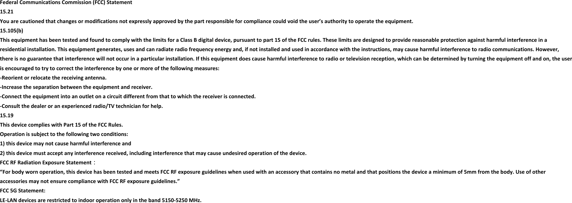 Federal Communications Commission (FCC) Statement  15.21  You are cautioned that changes or modifications not expressly approved by the part responsible for compliance could void the user’s authority to operate the equipment.   15.105(b)  This equipment has been tested and found to comply with the limits for a Class B digital device, pursuant to part 15 of the FCC rules. These limits are designed to provide reasonable protection against harmful interference in a residential installation. This equipment generates, uses and can radiate radio frequency energy and, if not installed and used in accordance with the instructions, may cause harmful interference to radio communications. However, there is no guarantee that interference will not occur in a particular installation. If this equipment does cause harmful interference to radio or television reception, which can be determined by turning the equipment off and on, the user is encouraged to try to correct the interference by one or more of the following measures:  -Reorient or relocate the receiving antenna.  -Increase the separation between the equipment and receiver.  -Connect the equipment into an outlet on a circuit different from that to which the receiver is connected. -Consult the dealer or an experienced radio/TV technician for help.  15.19 This device complies with Part 15 of the FCC Rules.  Operation is subject to the following two conditions:  1) this device may not cause harmful interference and  2) this device must accept any interference received, including interference that may cause undesired operation of the device.   FCC RF Radiation Exposure Statement：  “For body worn operation, this device has been tested and meets FCC RF exposure guidelines when used with an accessory that contains no metal and that positions the device a minimum of 5mm from the body. Use of other accessories may not ensure compliance with FCC RF exposure guidelines.” FCC 5G Statement:  LE-LAN devices are restricted to indoor operation only in the band 5150-5250 MHz. 