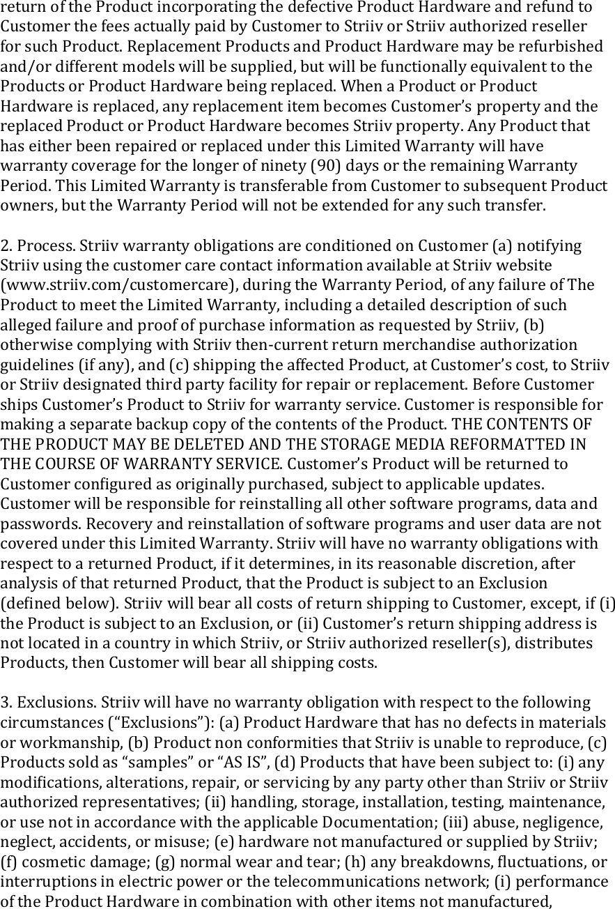 return of the Product incorporating the defective Product Hardware and refund to Customer the fees actually paid by Customer to Striiv or Striiv authorized reseller for such Product. Replacement Products and Product Hardware may be refurbished and/or different models will be supplied, but will be functionally equivalent to the Products or Product Hardware being replaced. When a Product or Product Hardware is replaced, any replacement item becomes Customer’s property and the replaced Product or Product Hardware becomes Striiv property. Any Product that has either been repaired or replaced under this Limited Warranty will have warranty coverage for the longer of ninety (90) days or the remaining Warranty Period. This Limited Warranty is transferable from Customer to subsequent Product owners, but the Warranty Period will not be extended for any such transfer.  2. Process. Striiv warranty obligations are conditioned on Customer (a) notifying Striiv using the customer care contact information available at Striiv website (www.striiv.com/customercare), during the Warranty Period, of any failure of The Product to meet the Limited Warranty, including a detailed description of such alleged failure and proof of purchase information as requested by Striiv, (b) otherwise complying with Striiv then-current return merchandise authorization guidelines (if any), and (c) shipping the affected Product, at Customer’s cost, to Striiv or Striiv designated third party facility for repair or replacement. Before Customer ships Customer’s Product to Striiv for warranty service. Customer is responsible for making a separate backup copy of the contents of the Product. THE CONTENTS OF THE PRODUCT MAY BE DELETED AND THE STORAGE MEDIA REFORMATTED IN THE COURSE OF WARRANTY SERVICE. Customer’s Product will be returned to Customer conﬁgured as originally purchased, subject to applicable updates. Customer will be responsible for reinstalling all other software programs, data and passwords. Recovery and reinstallation of software programs and user data are not covered under this Limited Warranty. Striiv will have no warranty obligations with respect to a returned Product, if it determines, in its reasonable discretion, after analysis of that returned Product, that the Product is subject to an Exclusion (deﬁned below). Striiv will bear all costs of return shipping to Customer, except, if (i) the Product is subject to an Exclusion, or (ii) Customer’s return shipping address is not located in a country in which Striiv, or Striiv authorized reseller(s), distributes Products, then Customer will bear all shipping costs.  3. Exclusions. Striiv will have no warranty obligation with respect to the following circumstances (“Exclusions”): (a) Product Hardware that has no defects in materials or workmanship, (b) Product non conformities that Striiv is unable to reproduce, (c) Products sold as “samples” or “AS IS”, (d) Products that have been subject to: (i) any modiﬁcations, alterations, repair, or servicing by any party other than Striiv or Striiv authorized representatives; (ii) handling, storage, installation, testing, maintenance, or use not in accordance with the applicable Documentation; (iii) abuse, negligence, neglect, accidents, or misuse; (e) hardware not manufactured or supplied by Striiv; (f) cosmetic damage; (g) normal wear and tear; (h) any breakdowns, ﬂuctuations, or interruptions in electric power or the telecommunications network; (i) performance of the Product Hardware in combination with other items not manufactured, 