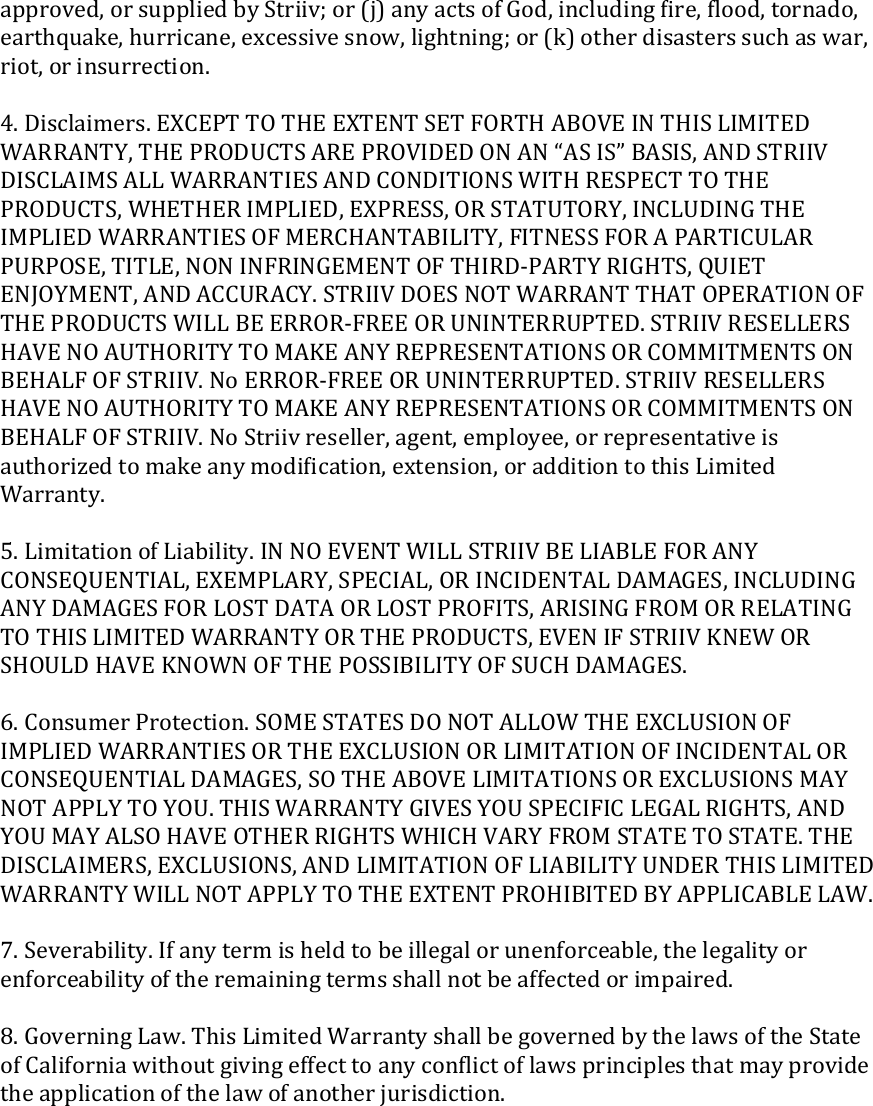 approved, or supplied by Striiv; or (j) any acts of God, including ﬁre, ﬂood, tornado, earthquake, hurricane, excessive snow, lightning; or (k) other disasters such as war, riot, or insurrection.  4. Disclaimers. EXCEPT TO THE EXTENT SET FORTH ABOVE IN THIS LIMITED WARRANTY, THE PRODUCTS ARE PROVIDED ON AN “AS IS” BASIS, AND STRIIV DISCLAIMS ALL WARRANTIES AND CONDITIONS WITH RESPECT TO THE PRODUCTS, WHETHER IMPLIED, EXPRESS, OR STATUTORY, INCLUDING THE IMPLIED WARRANTIES OF MERCHANTABILITY, FITNESS FOR A PARTICULAR PURPOSE, TITLE, NON INFRINGEMENT OF THIRD-PARTY RIGHTS, QUIET ENJOYMENT, AND ACCURACY. STRIIV DOES NOT WARRANT THAT OPERATION OF THE PRODUCTS WILL BE ERROR-FREE OR UNINTERRUPTED. STRIIV RESELLERS HAVE NO AUTHORITY TO MAKE ANY REPRESENTATIONS OR COMMITMENTS ON BEHALF OF STRIIV. No ERROR-FREE OR UNINTERRUPTED. STRIIV RESELLERS HAVE NO AUTHORITY TO MAKE ANY REPRESENTATIONS OR COMMITMENTS ON BEHALF OF STRIIV. No Striiv reseller, agent, employee, or representative is authorized to make any modiﬁcation, extension, or addition to this Limited Warranty.  5. Limitation of Liability. IN NO EVENT WILL STRIIV BE LIABLE FOR ANY CONSEQUENTIAL, EXEMPLARY, SPECIAL, OR INCIDENTAL DAMAGES, INCLUDING ANY DAMAGES FOR LOST DATA OR LOST PROFITS, ARISING FROM OR RELATING TO THIS LIMITED WARRANTY OR THE PRODUCTS, EVEN IF STRIIV KNEW OR SHOULD HAVE KNOWN OF THE POSSIBILITY OF SUCH DAMAGES.  6. Consumer Protection. SOME STATES DO NOT ALLOW THE EXCLUSION OF IMPLIED WARRANTIES OR THE EXCLUSION OR LIMITATION OF INCIDENTAL OR CONSEQUENTIAL DAMAGES, SO THE ABOVE LIMITATIONS OR EXCLUSIONS MAY NOT APPLY TO YOU. THIS WARRANTY GIVES YOU SPECIFIC LEGAL RIGHTS, AND YOU MAY ALSO HAVE OTHER RIGHTS WHICH VARY FROM STATE TO STATE. THE DISCLAIMERS, EXCLUSIONS, AND LIMITATION OF LIABILITY UNDER THIS LIMITED WARRANTY WILL NOT APPLY TO THE EXTENT PROHIBITED BY APPLICABLE LAW.  7. Severability. If any term is held to be illegal or unenforceable, the legality or enforceability of the remaining terms shall not be affected or impaired.  8. Governing Law. This Limited Warranty shall be governed by the laws of the State of California without giving effect to any conﬂict of laws principles that may provide the application of the law of another jurisdiction.  