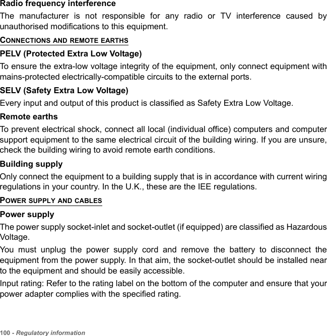 100 - Regulatory informationRadio frequency interferenceThe manufacturer is not responsible for any radio or TV interference caused by unauthorised modifications to this equipment.CONNECTIONS AND REMOTE EARTHSPELV (Protected Extra Low Voltage)To ensure the extra-low voltage integrity of the equipment, only connect equipment with mains-protected electrically-compatible circuits to the external ports.SELV (Safety Extra Low Voltage)Every input and output of this product is classified as Safety Extra Low Voltage.Remote earthsTo prevent electrical shock, connect all local (individual office) computers and computer support equipment to the same electrical circuit of the building wiring. If you are unsure, check the building wiring to avoid remote earth conditions.Building supplyOnly connect the equipment to a building supply that is in accordance with current wiring regulations in your country. In the U.K., these are the IEE regulations.POWER SUPPLY AND CABLESPower supplyThe power supply socket-inlet and socket-outlet (if equipped) are classified as Hazardous Voltage.You must unplug the power supply cord and remove the battery to disconnect the equipment from the power supply. In that aim, the socket-outlet should be installed near to the equipment and should be easily accessible.Input rating: Refer to the rating label on the bottom of the computer and ensure that your power adapter complies with the specified rating.