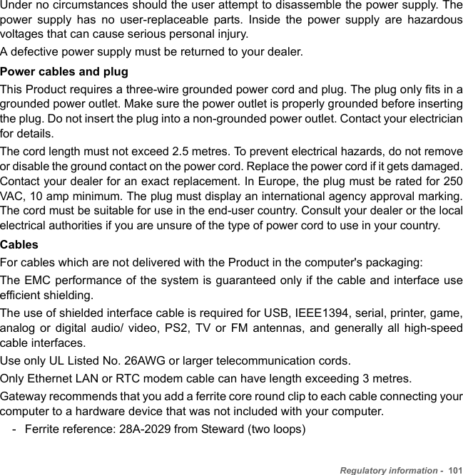 Regulatory information -  101Under no circumstances should the user attempt to disassemble the power supply. The power supply has no user-replaceable parts. Inside the power supply are hazardous voltages that can cause serious personal injury. A defective power supply must be returned to your dealer.Power cables and plugThis Product requires a three-wire grounded power cord and plug. The plug only fits in a grounded power outlet. Make sure the power outlet is properly grounded before inserting the plug. Do not insert the plug into a non-grounded power outlet. Contact your electrician for details.The cord length must not exceed 2.5 metres. To prevent electrical hazards, do not remove or disable the ground contact on the power cord. Replace the power cord if it gets damaged. Contact your dealer for an exact replacement. In Europe, the plug must be rated for 250 VAC, 10 amp minimum. The plug must display an international agency approval marking. The cord must be suitable for use in the end-user country. Consult your dealer or the local electrical authorities if you are unsure of the type of power cord to use in your country.CablesFor cables which are not delivered with the Product in the computer&apos;s packaging:The EMC performance of the system is guaranteed only if the cable and interface use efficient shielding.The use of shielded interface cable is required for USB, IEEE1394, serial, printer, game, analog or digital audio/ video, PS2, TV or FM antennas, and generally all high-speed cable interfaces.Use only UL Listed No. 26AWG or larger telecommunication cords.Only Ethernet LAN or RTC modem cable can have length exceeding 3 metres. Gateway recommends that you add a ferrite core round clip to each cable connecting your computer to a hardware device that was not included with your computer.- Ferrite reference: 28A-2029 from Steward (two loops)