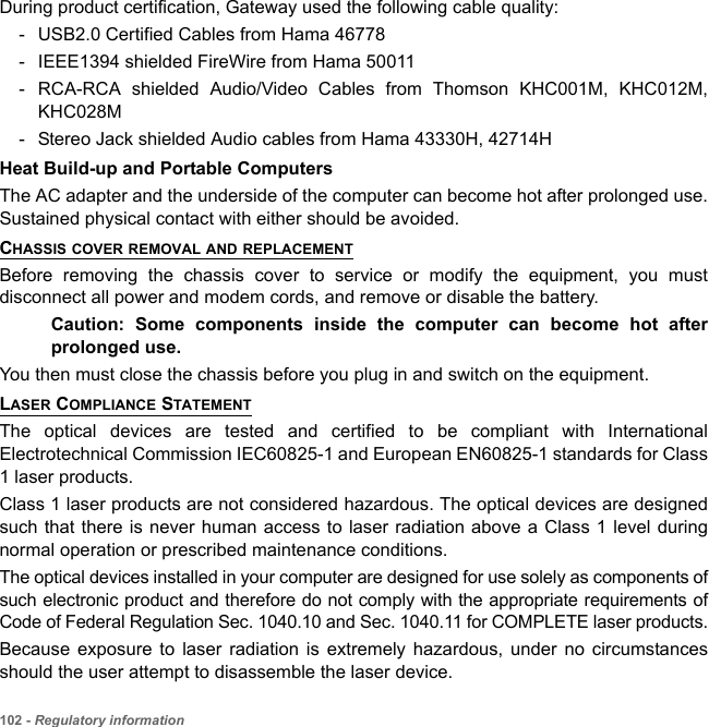 102 - Regulatory informationDuring product certification, Gateway used the following cable quality:- USB2.0 Certified Cables from Hama 46778 - IEEE1394 shielded FireWire from Hama 50011 - RCA-RCA shielded Audio/Video Cables from Thomson KHC001M, KHC012M, KHC028M - Stereo Jack shielded Audio cables from Hama 43330H, 42714H Heat Build-up and Portable ComputersThe AC adapter and the underside of the computer can become hot after prolonged use. Sustained physical contact with either should be avoided.CHASSIS COVER REMOVAL AND REPLACEMENTBefore removing the chassis cover to service or modify the equipment, you must disconnect all power and modem cords, and remove or disable the battery. Caution: Some components inside the computer can become hot after prolonged use.You then must close the chassis before you plug in and switch on the equipment.LASER COMPLIANCE STATEMENTThe optical devices are tested and certified to be compliant with International Electrotechnical Commission IEC60825-1 and European EN60825-1 standards for Class 1 laser products.Class 1 laser products are not considered hazardous. The optical devices are designed such that there is never human access to laser radiation above a Class 1 level during normal operation or prescribed maintenance conditions. The optical devices installed in your computer are designed for use solely as components of such electronic product and therefore do not comply with the appropriate requirements of Code of Federal Regulation Sec. 1040.10 and Sec. 1040.11 for COMPLETE laser products.Because exposure to laser radiation is extremely hazardous, under no circumstances should the user attempt to disassemble the laser device.