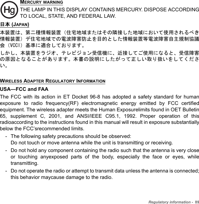 Regulatory information -  89MERCURY WARNINGTHE LAMP IN THIS DISPLAY CONTAINS MERCURY. DISPOSE ACCORDING TO LOCAL, STATE, AND FEDERAL LAW.日本 (JAPAN)本装置は、第二種情報装置（住宅地域またはその隣接した地域において使用されるべき情報装置）デ住宅地域での電波障害防止を目的とした情報装置等電波障害自主規制協議会（VCCI）基準に適合しております。しかし、本装置をラジオ、テレビジョン受信機に、近接してご使用になると、受信障害の原因となることがあります。本書の説明にしたがって正しい取り扱いをしてください。WIRELESS ADAPTER REGULATORY INFORMATIONUSA—FCC and FAAThe FCC with its action in ET Docket 96-8 has adopted a safety standard for human exposure to radio frequency(RF) electromagnetic energy emitted by FCC certified equipment. The wireless adapter meets the Human Exposurelimits found in OET Bulletin 65, supplement C, 2001, and ANSI/IEEE C95.1, 1992. Proper operation of this radioaccording to the instructions found in this manual will result in exposure substantially below the FCC’srecommended limits.- The following safety precautions should be observed: Do not touch or move antenna while the unit is transmitting or receiving.- Do not hold any component containing the radio such that the antenna is very close or touching anyexposed parts of the body, especially the face or eyes, while transmitting.- Do not operate the radio or attempt to transmit data unless the antenna is connected; this behavior maycause damage to the radio.