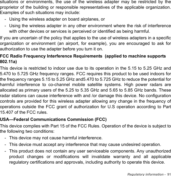 Regulatory information -  91situations or environments, the use of the wireless adapter may be restricted by the proprietor of the building or responsible representatives of the applicable organization. Examples of such situations may include:- Using the wireless adapter on board airplanes, or- Using the wireless adapter in any other environment where the risk of interference with other devices or services is perceived or identified as being harmful.If you are uncertain of the policy that applies to the use of wireless adapters in a specific organization or environment (an airport, for example), you are encouraged to ask for authorization to use the adapter before you turn it on.FCC Radio Frequency Interference Requirements  (applied to machine supports 802.11a)This device is restricted to indoor use due to its operation in the 5.15 to 5.25 GHz and 5.470 to 5.725 GHz frequency ranges. FCC requires this product to be used indoors for the frequency ranges 5.15 to 5.25 GHz and5.470 to 5.725 GHz to reduce the potential for harmful interference to co-channel mobile satellite systems. High power radars are allocated as primary users of the 5.25 to 5.35 GHz and 5.65 to 5.85 GHz bands. These radar stations can cause interference with and /or damage this device. No configuration controls are provided for this wireless adapter allowing any change in the frequency of operations outside the FCC grant of authorization for U.S operation according to Part 15.407 of the FCC rules.USA—Federal Communications Commission (FCC)This device complies with Part 15 of the FCC Rules. Operation of the device is subject to the following two conditions:- This device may not cause harmful interference.- This device must accept any interference that may cause undesired operation.- This product does not contain any user serviceable components. Any unauthorized product changes or modifications will invalidate warranty and all applicable regulatory certifications and approvals, including authority to operate this device.