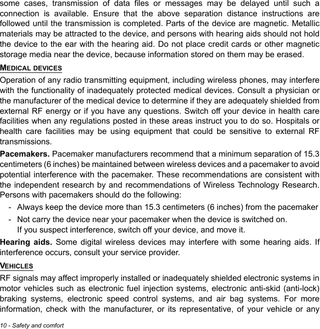 10 - Safety and comfortsome cases, transmission of data files or messages may be delayed until such a connection is available. Ensure that the above separation distance instructions are followed until the transmission is completed. Parts of the device are magnetic. Metallic materials may be attracted to the device, and persons with hearing aids should not hold the device to the ear with the hearing aid. Do not place credit cards or other magnetic storage media near the device, because information stored on them may be erased.MEDICAL DEVICESOperation of any radio transmitting equipment, including wireless phones, may interfere with the functionality of inadequately protected medical devices. Consult a physician or the manufacturer of the medical device to determine if they are adequately shielded from external RF energy or if you have any questions. Switch off your device in health care facilities when any regulations posted in these areas instruct you to do so. Hospitals or health care facilities may be using equipment that could be sensitive to external RF transmissions.Pacemakers. Pacemaker manufacturers recommend that a minimum separation of 15.3 centimeters (6 inches) be maintained between wireless devices and a pacemaker to avoid potential interference with the pacemaker. These recommendations are consistent with the independent research by and recommendations of Wireless Technology Research. Persons with pacemakers should do the following:- Always keep the device more than 15.3 centimeters (6 inches) from the pacemaker- Not carry the device near your pacemaker when the device is switched on.  If you suspect interference, switch off your device, and move it.Hearing aids. Some digital wireless devices may interfere with some hearing aids. If interference occurs, consult your service provider.VEHICLESRF signals may affect improperly installed or inadequately shielded electronic systems in motor vehicles such as electronic fuel injection systems, electronic anti-skid (anti-lock) braking systems, electronic speed control systems, and air bag systems. For more information, check with the manufacturer, or its representative, of your vehicle or any 