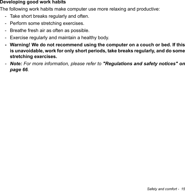 Safety and comfort -  15Developing good work habitsThe following work habits make computer use more relaxing and productive:- Take short breaks regularly and often.- Perform some stretching exercises.- Breathe fresh air as often as possible.- Exercise regularly and maintain a healthy body.- Warning! We do not recommend using the computer on a couch or bed. If this is unavoidable, work for only short periods, take breaks regularly, and do some stretching exercises.-Note: For more information, please refer to &quot;Regulations and safety notices&quot; on page 66.