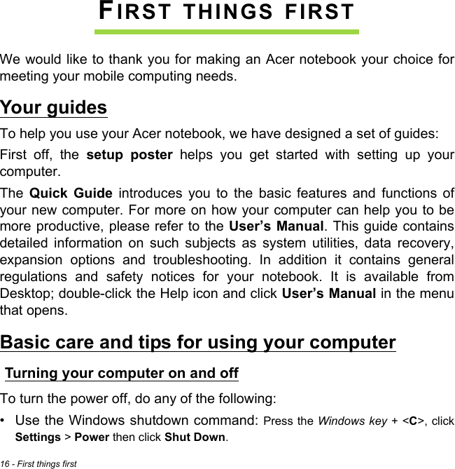 16 - First things firstFIRST THINGS FIRSTWe would like to thank you for making an Acer notebook your choice for meeting your mobile computing needs.Your guidesTo help you use your Acer notebook, we have designed a set of guides:First off, the setup poster helps you get started with setting up your computer.The  Quick Guide introduces you to the basic features and functions of your new computer. For more on how your computer can help you to be more productive, please refer to the User’s Manual. This guide contains detailed information on such subjects as system utilities, data recovery, expansion options and troubleshooting. In addition it contains general regulations and safety notices for your notebook. It is available from Desktop; double-click the Help icon and click User’s Manual in the menu that opens.Basic care and tips for using your computerTurning your computer on and offTo turn the power off, do any of the following:• Use the Windows shutdown command: Press the Windows key + &lt;C&gt;, click Settings &gt; Power then click Shut Down.