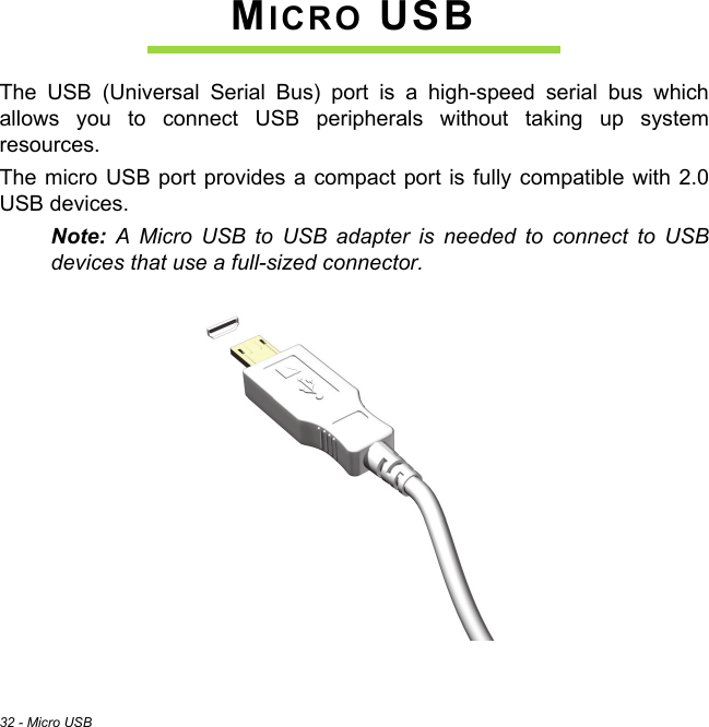 32 - Micro USBMICRO USBThe USB (Universal Serial Bus) port is a high-speed serial bus which allows you to connect USB peripherals without taking up system resources.The micro USB port provides a compact port is fully compatible with 2.0 USB devices.Note: A Micro USB to USB adapter is needed to connect to USB devices that use a full-sized connector.