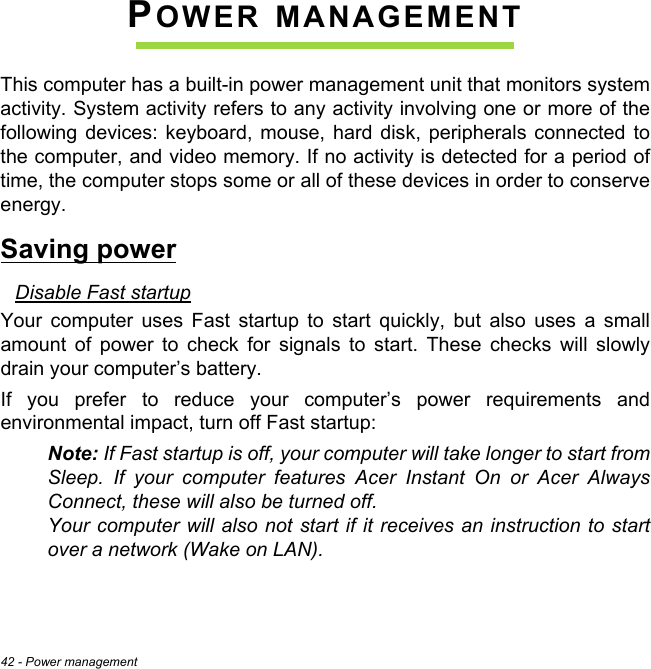 42 - Power managementPOWER MANAGEMENTThis computer has a built-in power management unit that monitors system activity. System activity refers to any activity involving one or more of the following devices: keyboard, mouse, hard disk, peripherals connected to the computer, and video memory. If no activity is detected for a period of time, the computer stops some or all of these devices in order to conserve energy.Saving powerDisable Fast startupYour computer uses Fast startup to start quickly, but also uses a small amount of power to check for signals to start. These checks will slowly drain your computer’s battery. If you prefer to reduce your computer’s power requirements and environmental impact, turn off Fast startup:Note: If Fast startup is off, your computer will take longer to start from Sleep. If your computer features Acer Instant On or Acer Always Connect, these will also be turned off.  Your computer will also not start if it receives an instruction to start over a network (Wake on LAN). 