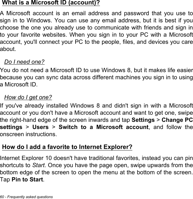 60 - Frequently asked questionsWhat is a Microsoft ID (account)?A Microsoft account is an email address and password that you use to sign in to Windows. You can use any email address, but it is best if you choose the one you already use to communicate with friends and sign in to your favorite websites. When you sign in to your PC with a Microsoft account, you&apos;ll connect your PC to the people, files, and devices you care about.Do I need one?You do not need a Microsoft ID to use Windows 8, but it makes life easier because you can sync data across different machines you sign in to using a Microsoft ID. How do I get one?If you&apos;ve already installed Windows 8 and didn&apos;t sign in with a Microsoft account or you don&apos;t have a Microsoft account and want to get one, swipe the right-hand edge of the screen inwards and tap Settings &gt; Change PC settings &gt; Users &gt; Switch to a Microsoft account, and follow the onscreen instructions.How do I add a favorite to Internet Explorer?Internet Explorer 10 doesn&apos;t have traditional favorites, instead you can pin shortcuts to Start. Once you have the page open, swipe upwards from the bottom edge of the screen to open the menu at the bottom of the screen. Tap Pin to Start.