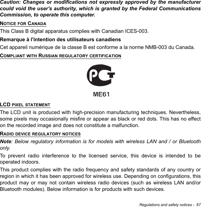 Regulations and safety notices -  67Caution: Changes or modifications not expressly approved by the manufacturer could void the user&apos;s authority, which is granted by the Federal Communications Commission, to operate this computer.NOTICE FOR CANADAThis Class B digital apparatus complies with Canadian ICES-003.Remarque à l&apos;intention des utilisateurs canadiensCet appareil numérique de la classe B est conforme a la norme NMB-003 du Canada.COMPLIANT WITH RUSSIAN REGULATORY CERTIFICATIONLCD PIXEL STATEMENTThe LCD unit is produced with high-precision manufacturing techniques. Nevertheless, some pixels may occasionally misfire or appear as black or red dots. This has no effect on the recorded image and does not constitute a malfunction.RADIO DEVICE REGULATORY NOTICESNote: Below regulatory information is for models with wireless LAN and / or Bluetooth only.To prevent radio interference to the licensed service, this device is intended to be operated indoors.This product complies with the radio frequency and safety standards of any country or region in which it has been approved for wireless use. Depending on configurations, this product may or may not contain wireless radio devices (such as wireless LAN and/or Bluetooth modules). Below information is for products with such devices.