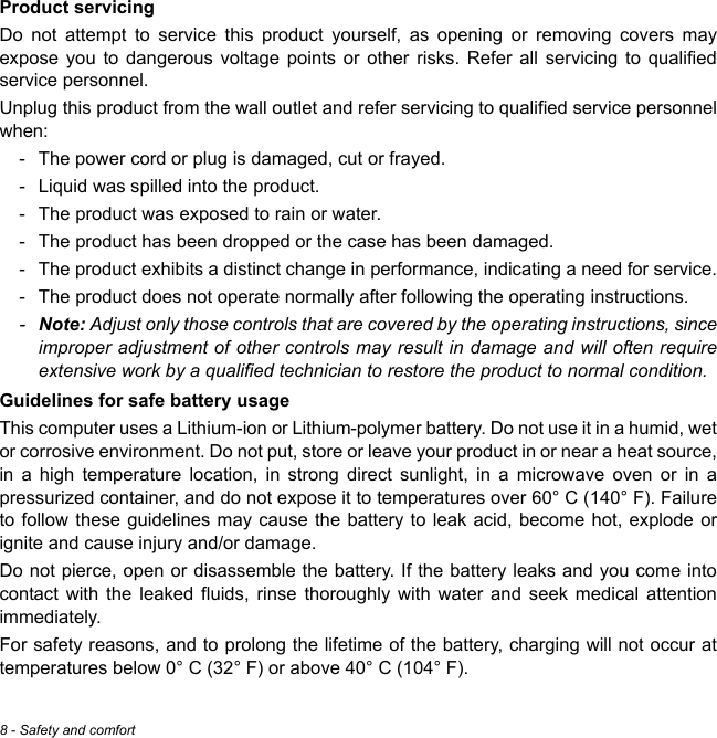 8 - Safety and comfortProduct servicingDo not attempt to service this product yourself, as opening or removing covers may expose you to dangerous voltage points or other risks. Refer all servicing to qualified service personnel.Unplug this product from the wall outlet and refer servicing to qualified service personnel when:- The power cord or plug is damaged, cut or frayed.- Liquid was spilled into the product.- The product was exposed to rain or water.- The product has been dropped or the case has been damaged.- The product exhibits a distinct change in performance, indicating a need for service.- The product does not operate normally after following the operating instructions.-Note: Adjust only those controls that are covered by the operating instructions, since improper adjustment of other controls may result in damage and will often require extensive work by a qualified technician to restore the product to normal condition.Guidelines for safe battery usageThis computer uses a Lithium-ion or Lithium-polymer battery. Do not use it in a humid, wet or corrosive environment. Do not put, store or leave your product in or near a heat source, in a high temperature location, in strong direct sunlight, in a microwave oven or in a pressurized container, and do not expose it to temperatures over 60° C (140° F). Failure to follow these guidelines may cause the battery to leak acid, become hot, explode or ignite and cause injury and/or damage. Do not pierce, open or disassemble the battery. If the battery leaks and you come into contact with the leaked fluids, rinse thoroughly with water and seek medical attention immediately. For safety reasons, and to prolong the lifetime of the battery, charging will not occur at temperatures below 0° C (32° F) or above 40° C (104° F).