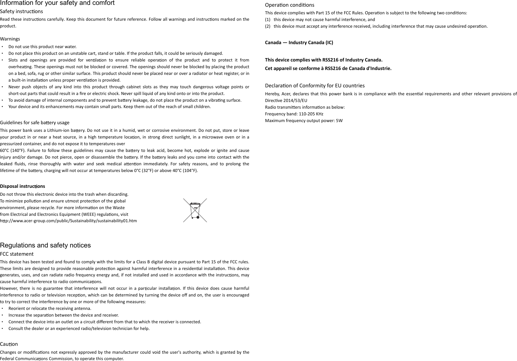 Information for your safety and comfort Safety instruc ons Read these instruc ons carefully. Keep this document for future reference. Follow all warnings and instruc ons marked on the product.  Warnings • Do not use this product near water. • Do not place this product on an unstable cart, stand or table. If the product falls, it could be seriously damaged. • Slots  and  openings  are  provided  for  ven la on  to  ensure  reliable  opera on  of  the  product  and  to  protect  it  from overhea ng. These openings must not be blocked or covered. The openings should never be blocked by placing the product on a bed, sofa, rug or other similar surface. This product should never be placed near or over a radiator or heat register, or in a built-in installa on unless proper ven la on is provided. • Never  push  objects  of  any  kind  into  this  product  through  cabinet  slots  as  they  may  touch  dangerous  voltage  points  or short-out parts that could result in a ﬁre or electric shock. Never spill liquid of any kind onto or into the product. • To avoid damage of internal components and to prevent ba ery leakage, do not place the product on a vibra ng surface. • Your device and its enhancements may contain small parts. Keep them out of the reach of small children.  Guidelines for safe ba ery usage This power bank uses a Lithium-ion ba ery. Do not use it in a humid, wet or corrosive environment. Do not put, store or leave your  product in  or  near  a  heat  source,  in  a  high  temperature loca on,  in  strong  direct  sunlight,  in  a  microwave  oven  or in a pressurized container, and do not expose it to temperatures over 60°C  (140°F). Failure  to  follow these  guidelines  may  cause  the  ba ery  to  leak  acid,  become hot,  explode or  ignite and  cause injury and/or damage. Do not pierce, open or disassemble the ba ery. If the ba ery leaks and you come into contact with the leaked  ﬂuids,  rinse  thoroughly  with  water  and  seek  medical  a en on  immediately.  For  safety  reasons,  and  to  prolong  the lifetime of the ba ery, charging will not occur at temperatures below 0°C (32°F) or above 40°C (104°F).  Disposal instruc ons Do not throw this electronic device into the trash when discarding. To minimize pollu on and ensure utmost protec on of the global environment, please recycle. For more informa on on the Waste from Electrical and Electronics Equipment (WEEE) regula ons, visit hp://www.acer-group.com/public/Sustainability/sustainability01.htm   Regulations and safety notices FCC statement This device has been tested and found to comply with the limits for a Class B digital device pursuant to Part 15 of the FCC rules. These limits are designed to provide reasonable protec on against harmful interference in a residen al installa on. This device generates, uses, and can radiate radio frequency energy and, if not installed and used in accordance with the instruc ons, may cause harmful interference to radio communica ons. However,  there  is  no  guarantee  that  interference  will  not  occur in  a  par cular  installa on.  If  this device  does  cause  harmful interference to radio or television recep on, which can be determined by turning the device oﬀ and on, the user is encouraged to try to correct the interference by one or more of the following measures: • Reorient or relocate the receiving antenna. • Increase the separa on between the device and receiver. • Connect the device into an outlet on a circuit diﬀerent from that to which the receiver is connected. • Consult the dealer or an experienced radio/television technician for help.  Cau on Changes or  modiﬁca ons not expressly approved by the manufacturer could void the user&apos;s authority, which  is granted by the Federal Communica ons Commission, to operate this computer.  Operaon condions This device complies with Part 15 of the FCC Rules. Operaon is subject to the following two condions: (1) this device may not cause harmful interference, and   (2) this device must accept any interference received, including interference that may cause undesired operaon.  Canada — Industry Canada (IC)  This device complies with RSS216 of Industry Canada.   Cet appareil se conforme à RSS216 de Canada d&apos;Industrie.  Declaraon of Conformity for EU countries Hereby,  Acer,  declares  that  this  power bank is in  compliance  with  the  essenal  requirements and other relevant provisions of Direcve 2014/53/EU Radio transmiers informaon as below: Frequency band: 110-205 KHz Maximum frequency output power: 5W 